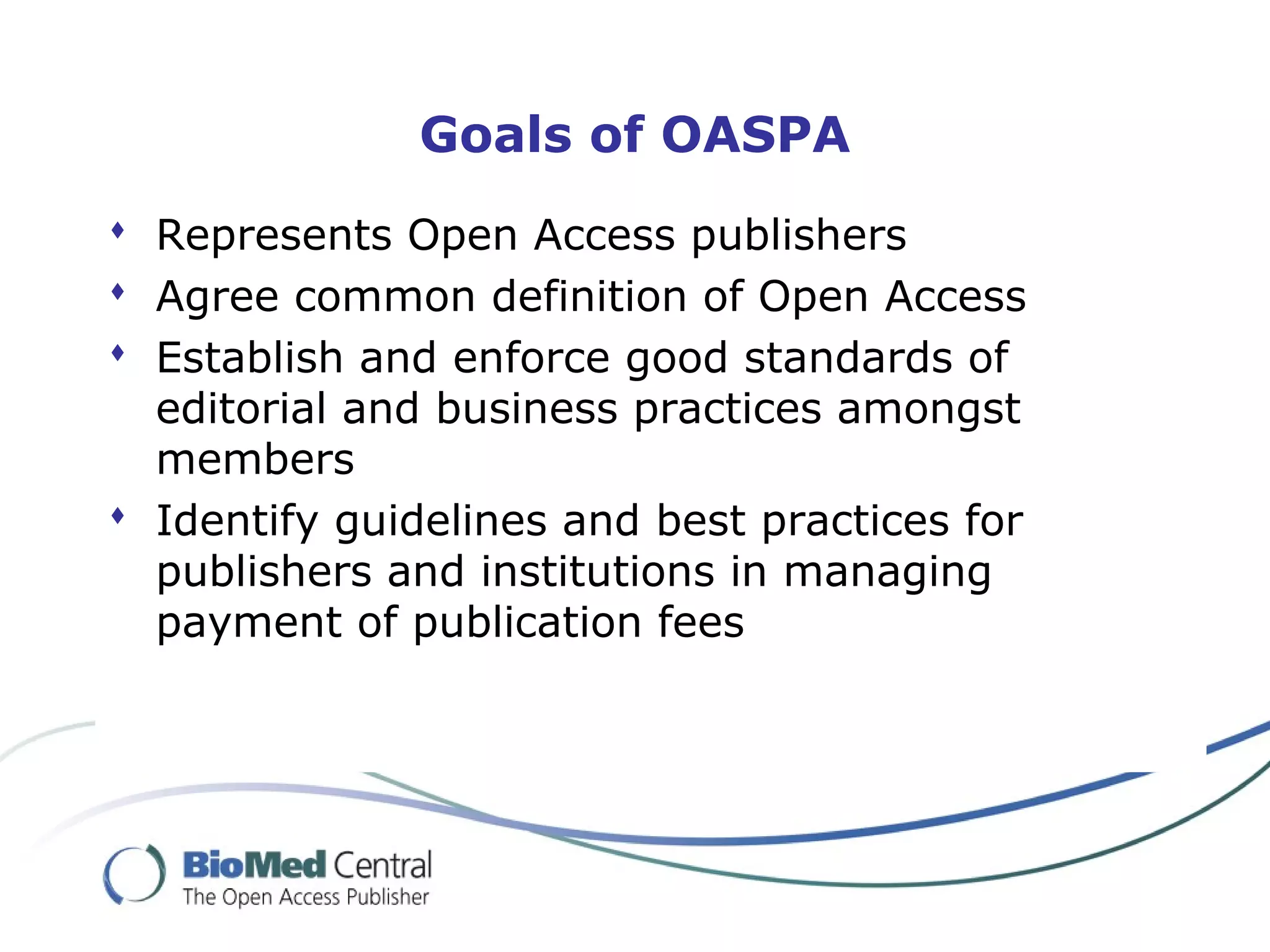 Goals of OASPA
 Represents Open Access publishers
 Agree common definition of Open Access
 Establish and enforce good standards of
editorial and business practices amongst
members
 Identify guidelines and best practices for
publishers and institutions in managing
payment of publication fees
 