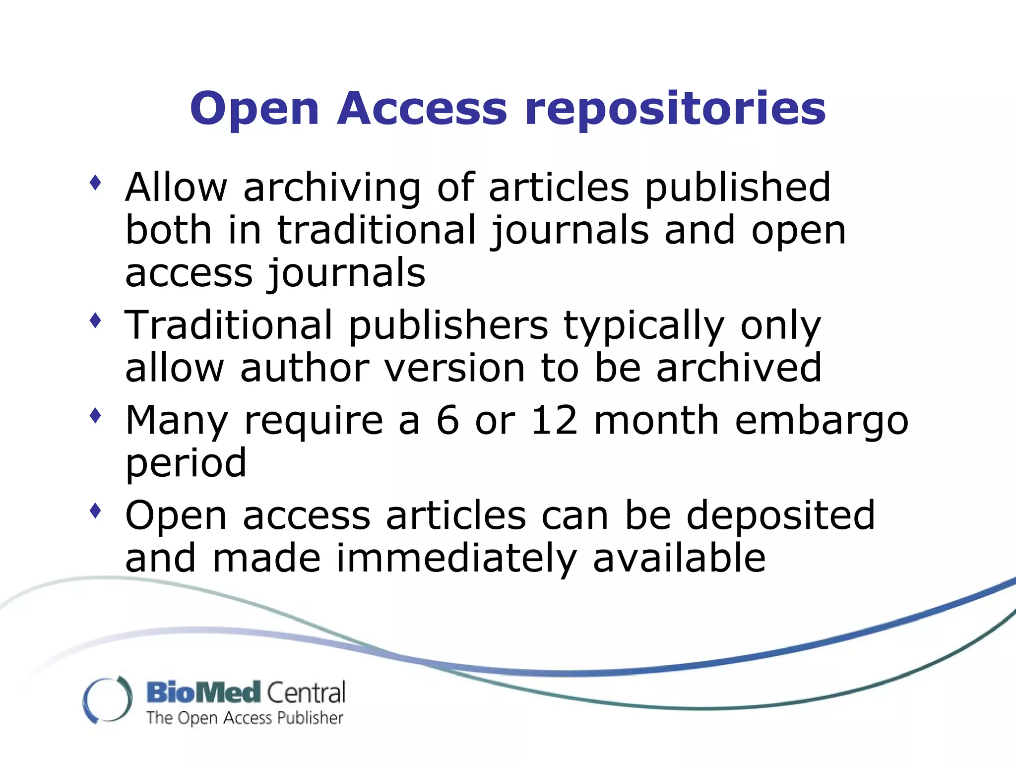 Open Access repositories
 Allow archiving of articles published
both in traditional journals and open
access journals
 Traditional publishers typically only
allow author version to be archived
 Many require a 6 or 12 month embargo
period
 Open access articles can be deposited
and made immediately available
 