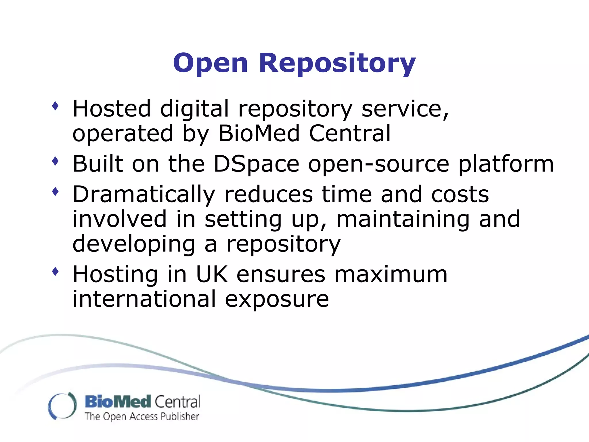 Open Repository
 Hosted digital repository service,
operated by BioMed Central
 Built on the DSpace open-source platform
 Dramatically reduces time and costs
involved in setting up, maintaining and
developing a repository
 Hosting in UK ensures maximum
international exposure
 