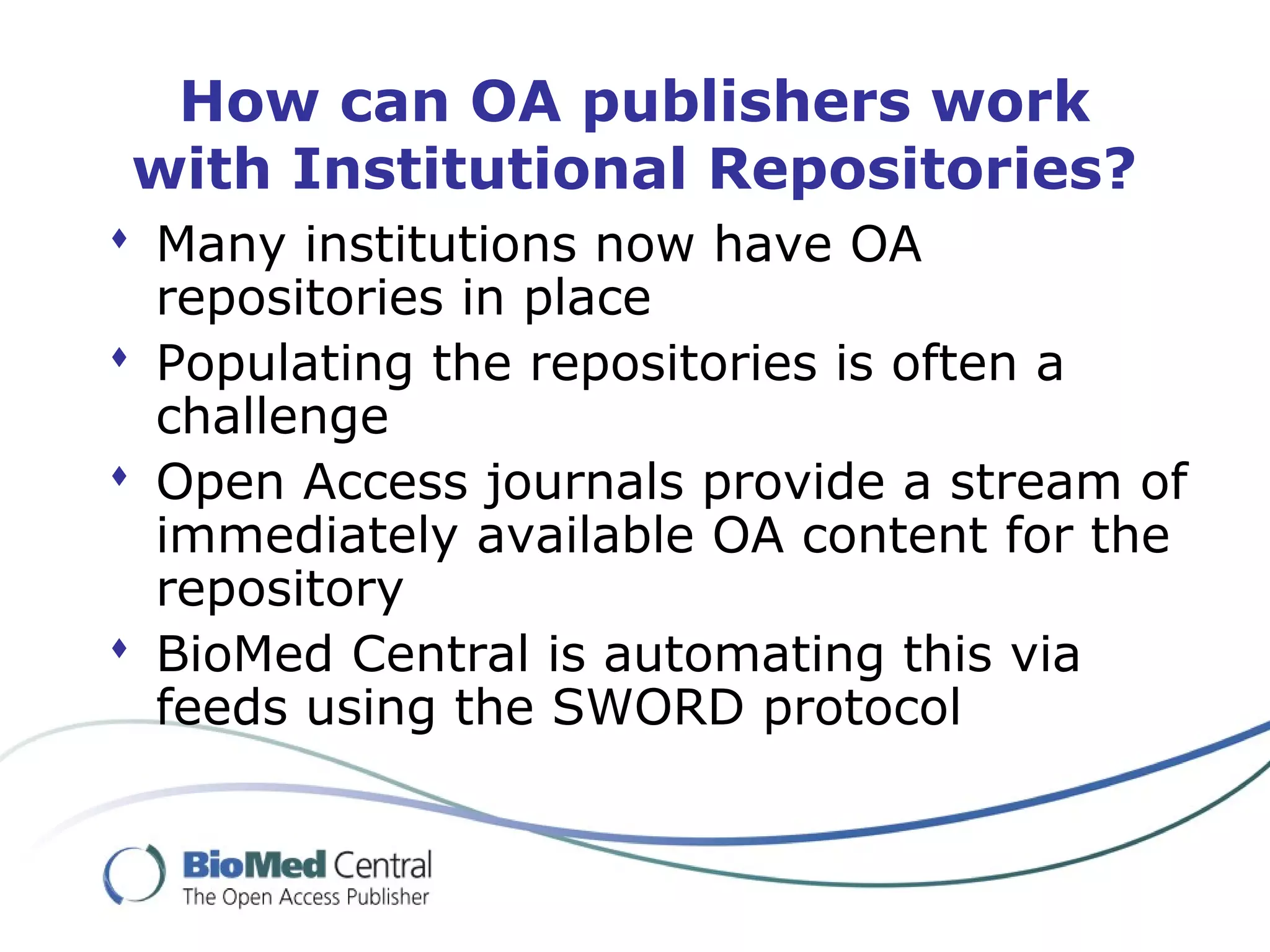 How can OA publishers work
with Institutional Repositories?
 Many institutions now have OA
repositories in place
 Populating the repositories is often a
challenge
 Open Access journals provide a stream of
immediately available OA content for the
repository
 BioMed Central is automating this via
feeds using the SWORD protocol
 