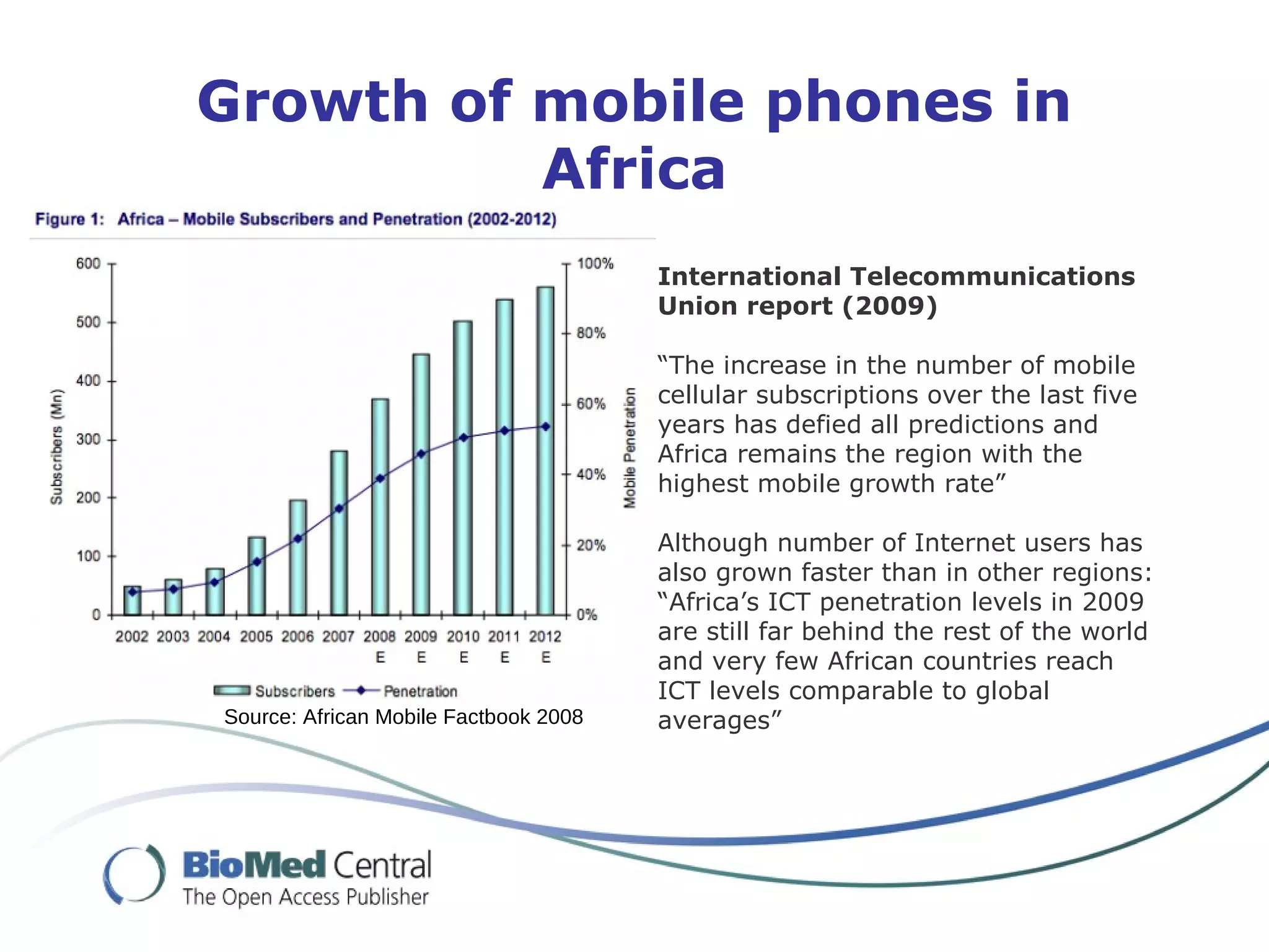 Source: African Mobile Factbook 2008
International Telecommunications
Union report (2009)
“The increase in the number of mobile
cellular subscriptions over the last five
years has defied all predictions and
Africa remains the region with the
highest mobile growth rate”
Although number of Internet users has
also grown faster than in other regions:
“Africa’s ICT penetration levels in 2009
are still far behind the rest of the world
and very few African countries reach
ICT levels comparable to global
averages”
Growth of mobile phones in
Africa
 