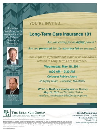 A seminar
    brought to you in
    conjunction with                             Long-Term Care Insurance 101
      the Cohasset
       Chamber of
       Commerce.                                                                    Are you caring for an aging parent?
                                               Are you prepared for the unexpected as you age?




    Matthew Cunningham
          (781) 681-1510
                                                                               Wednesday, May 18, 2011
        matthew_cunningham
        @bulfinchgroup.com                                                           8:00 AM – 9:30 AM
                                                                                    Cohasset Public Library
                                                                    35 Ripley Road ~ Cohasset, MA 02025


                                                                RSVP to Matthew Cunningham by Monday,
                                                                    May 16, 2011 at (781) 681-1510 or
          Mark Baron                                            matthew_cunningham@bulfinchgroup.com.
       (781) 292-3216
mark_baron@bulfinchgroup.com




       ) ' * $ + (        , -   .#    /% 0 #      ' ( 1'%       2.#        3   4'    4!

          #    &        + &    5    ( $*       $ , ' '% 5    , #      #      // 2 3
                                                                                 5
   #     (' # 6 ,           , '1     ,       '%%     '#& 5      &         "'   6 $     ,         , ' !*      $+ (       , -    ! %
                                                                                                                               "#$   & '#(!'
.#       /% 0 #       ' ( 1 '%        2.#     3    4'    4!5                 '$1 '
                                                                               $    #"    1 '%.#      !-   )#$%   . '#(   '
 %$
 %      ' #"     1 '%5 ' .#      !/ %    #     '%%    '#& - )#$%      . '#( 0 #    & 1 //     %$
                                                                                               %    '%-    )#$
                                                                                                             %   . '#( // !-
)#$%    . '#( //    ' $     ' $ #
                               $         !

5          "   *0 +   0
                      5
 