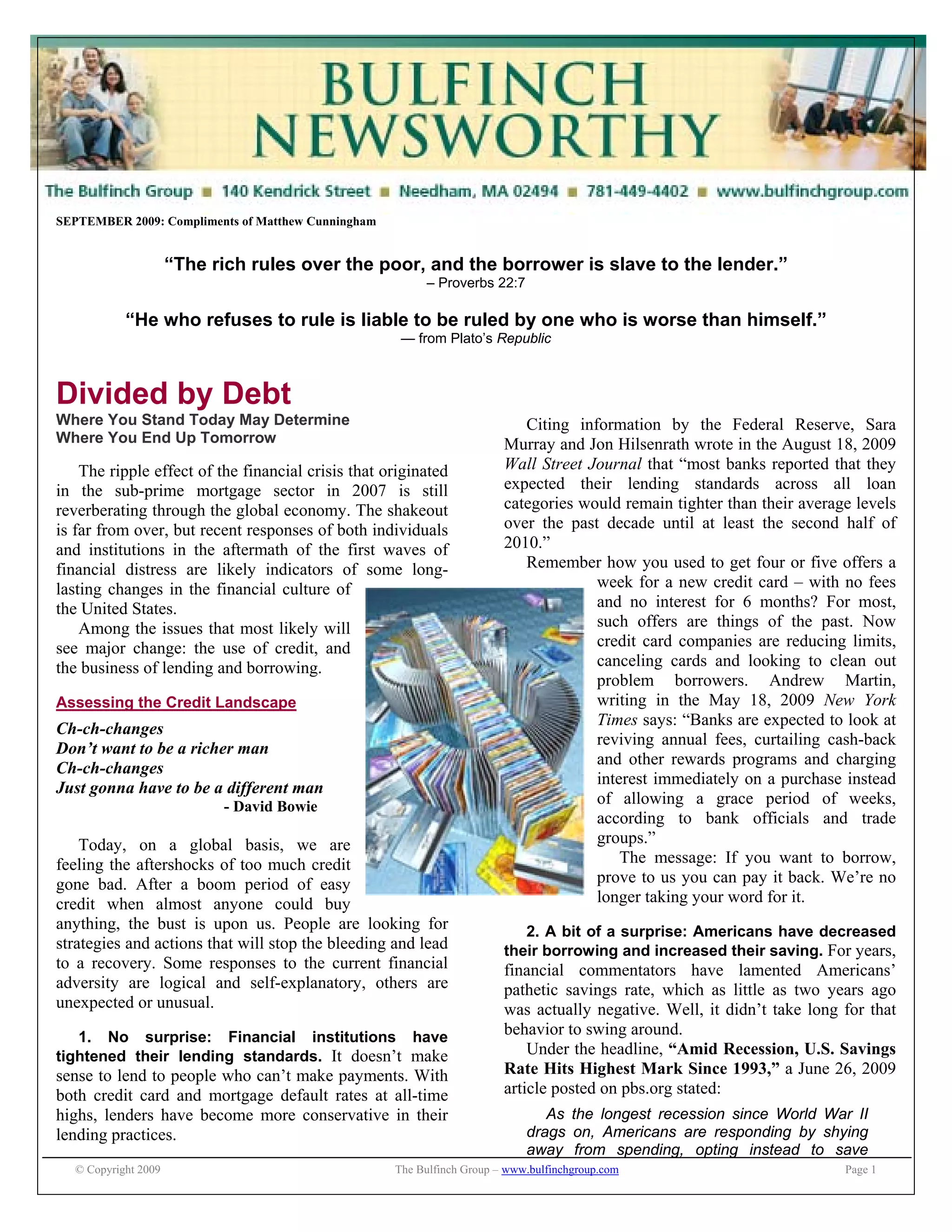 © Copyright 2009 The Bulfinch Group – www.bulfinchgroup.com Page 1
SEPTEMBER 2009: Compliments of Matthew Cunningham
“The rich rules over the poor, and the borrower is slave to the lender.”
– Proverbs 22:7
“He who refuses to rule is liable to be ruled by one who is worse than himself.”
— from Plato’s Republic
Divided by Debt
Where You Stand Today May Determine
Where You End Up Tomorrow
The ripple effect of the financial crisis that originated
in the sub-prime mortgage sector in 2007 is still
reverberating through the global economy. The shakeout
is far from over, but recent responses of both individuals
and institutions in the aftermath of the first waves of
financial distress are likely indicators of some long-
lasting changes in the financial culture of
the United States.
Among the issues that most likely will
see major change: the use of credit, and
the business of lending and borrowing.
Assessing the Credit Landscape
Ch-ch-changes
Don’t want to be a richer man
Ch-ch-changes
Just gonna have to be a different man
- David Bowie
Today, on a global basis, we are
feeling the aftershocks of too much credit
gone bad. After a boom period of easy
credit when almost anyone could buy
anything, the bust is upon us. People are looking for
strategies and actions that will stop the bleeding and lead
to a recovery. Some responses to the current financial
adversity are logical and self-explanatory, others are
unexpected or unusual.
1. No surprise: Financial institutions have
tightened their lending standards. It doesn’t make
sense to lend to people who can’t make payments. With
both credit card and mortgage default rates at all-time
highs, lenders have become more conservative in their
lending practices.
Citing information by the Federal Reserve, Sara
Murray and Jon Hilsenrath wrote in the August 18, 2009
Wall Street Journal that “most banks reported that they
expected their lending standards across all loan
categories would remain tighter than their average levels
over the past decade until at least the second half of
2010.”
Remember how you used to get four or five offers a
week for a new credit card – with no fees
and no interest for 6 months? For most,
such offers are things of the past. Now
credit card companies are reducing limits,
canceling cards and looking to clean out
problem borrowers. Andrew Martin,
writing in the May 18, 2009 New York
Times says: “Banks are expected to look at
reviving annual fees, curtailing cash-back
and other rewards programs and charging
interest immediately on a purchase instead
of allowing a grace period of weeks,
according to bank officials and trade
groups.”
The message: If you want to borrow,
prove to us you can pay it back. We’re no
longer taking your word for it.
2. A bit of a surprise: Americans have decreased
their borrowing and increased their saving. For years,
financial commentators have lamented Americans’
pathetic savings rate, which as little as two years ago
was actually negative. Well, it didn’t take long for that
behavior to swing around.
Under the headline, “Amid Recession, U.S. Savings
Rate Hits Highest Mark Since 1993,” a June 26, 2009
article posted on pbs.org stated:
As the longest recession since World War II
drags on, Americans are responding by shying
away from spending, opting instead to save
 