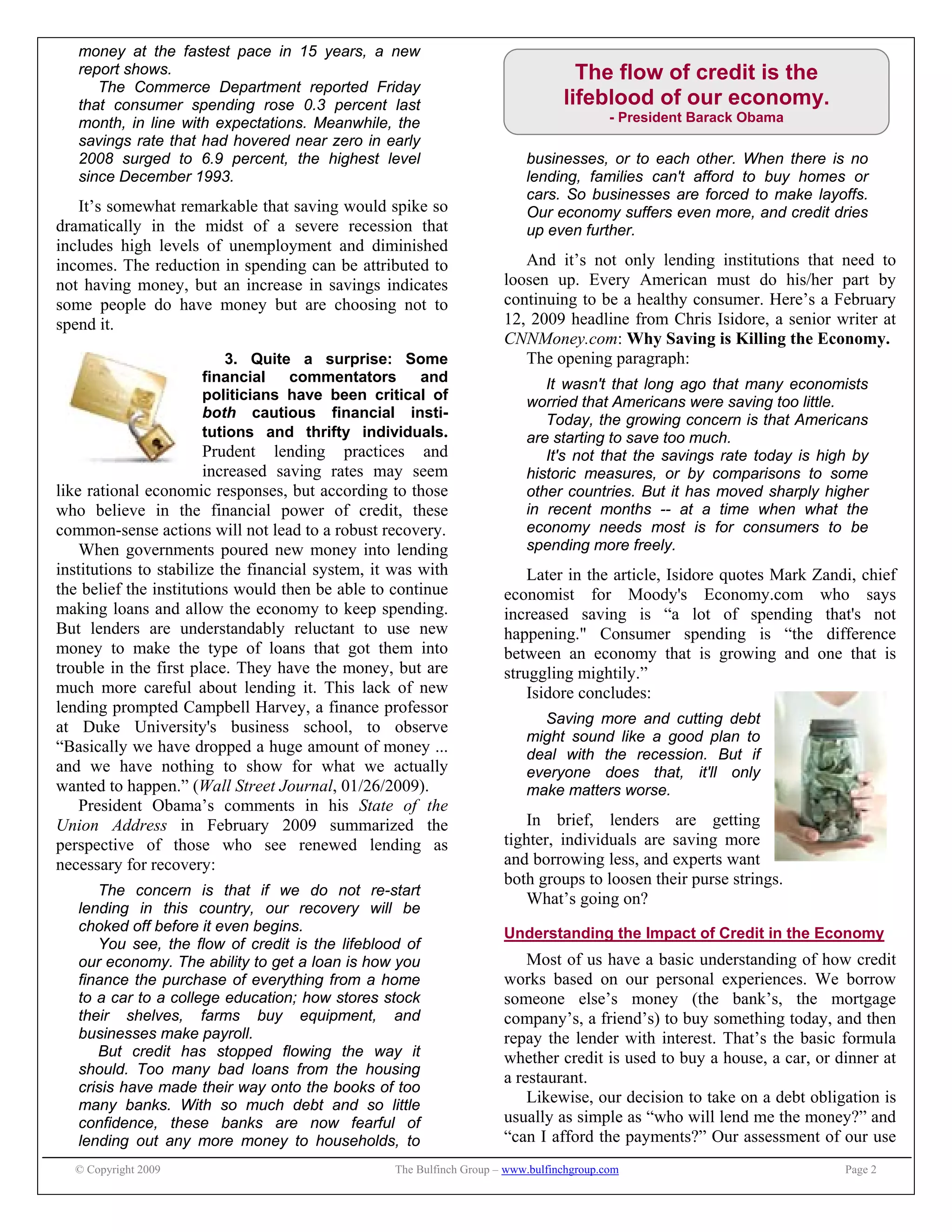 © Copyright 2009 The Bulfinch Group – www.bulfinchgroup.com Page 2
The flow of credit is the
lifeblood of our economy.
- President Barack Obama
money at the fastest pace in 15 years, a new
report shows.
The Commerce Department reported Friday
that consumer spending rose 0.3 percent last
month, in line with expectations. Meanwhile, the
savings rate that had hovered near zero in early
2008 surged to 6.9 percent, the highest level
since December 1993.
It’s somewhat remarkable that saving would spike so
dramatically in the midst of a severe recession that
includes high levels of unemployment and diminished
incomes. The reduction in spending can be attributed to
not having money, but an increase in savings indicates
some people do have money but are choosing not to
spend it.
3. Quite a surprise: Some
financial commentators and
politicians have been critical of
both cautious financial insti-
tutions and thrifty individuals.
Prudent lending practices and
increased saving rates may seem
like rational economic responses, but according to those
who believe in the financial power of credit, these
common-sense actions will not lead to a robust recovery.
When governments poured new money into lending
institutions to stabilize the financial system, it was with
the belief the institutions would then be able to continue
making loans and allow the economy to keep spending.
But lenders are understandably reluctant to use new
money to make the type of loans that got them into
trouble in the first place. They have the money, but are
much more careful about lending it. This lack of new
lending prompted Campbell Harvey, a finance professor
at Duke University's business school, to observe
“Basically we have dropped a huge amount of money ...
and we have nothing to show for what we actually
wanted to happen.” (Wall Street Journal, 01/26/2009).
President Obama’s comments in his State of the
Union Address in February 2009 summarized the
perspective of those who see renewed lending as
necessary for recovery:
The concern is that if we do not re-start
lending in this country, our recovery will be
choked off before it even begins.
You see, the flow of credit is the lifeblood of
our economy. The ability to get a loan is how you
finance the purchase of everything from a home
to a car to a college education; how stores stock
their shelves, farms buy equipment, and
businesses make payroll.
But credit has stopped flowing the way it
should. Too many bad loans from the housing
crisis have made their way onto the books of too
many banks. With so much debt and so little
confidence, these banks are now fearful of
lending out any more money to households, to
businesses, or to each other. When there is no
lending, families can't afford to buy homes or
cars. So businesses are forced to make layoffs.
Our economy suffers even more, and credit dries
up even further.
And it’s not only lending institutions that need to
loosen up. Every American must do his/her part by
continuing to be a healthy consumer. Here’s a February
12, 2009 headline from Chris Isidore, a senior writer at
CNNMoney.com: Why Saving is Killing the Economy.
The opening paragraph:
It wasn't that long ago that many economists
worried that Americans were saving too little.
Today, the growing concern is that Americans
are starting to save too much.
It's not that the savings rate today is high by
historic measures, or by comparisons to some
other countries. But it has moved sharply higher
in recent months -- at a time when what the
economy needs most is for consumers to be
spending more freely.
Later in the article, Isidore quotes Mark Zandi, chief
economist for Moody's Economy.com who says
increased saving is “a lot of spending that's not
happening." Consumer spending is “the difference
between an economy that is growing and one that is
struggling mightily.”
Isidore concludes:
Saving more and cutting debt
might sound like a good plan to
deal with the recession. But if
everyone does that, it'll only
make matters worse.
In brief, lenders are getting
tighter, individuals are saving more
and borrowing less, and experts want
both groups to loosen their purse strings.
What’s going on?
Understanding the Impact of Credit in the Economy
Most of us have a basic understanding of how credit
works based on our personal experiences. We borrow
someone else’s money (the bank’s, the mortgage
company’s, a friend’s) to buy something today, and then
repay the lender with interest. That’s the basic formula
whether credit is used to buy a house, a car, or dinner at
a restaurant.
Likewise, our decision to take on a debt obligation is
usually as simple as “who will lend me the money?” and
“can I afford the payments?” Our assessment of our use
 