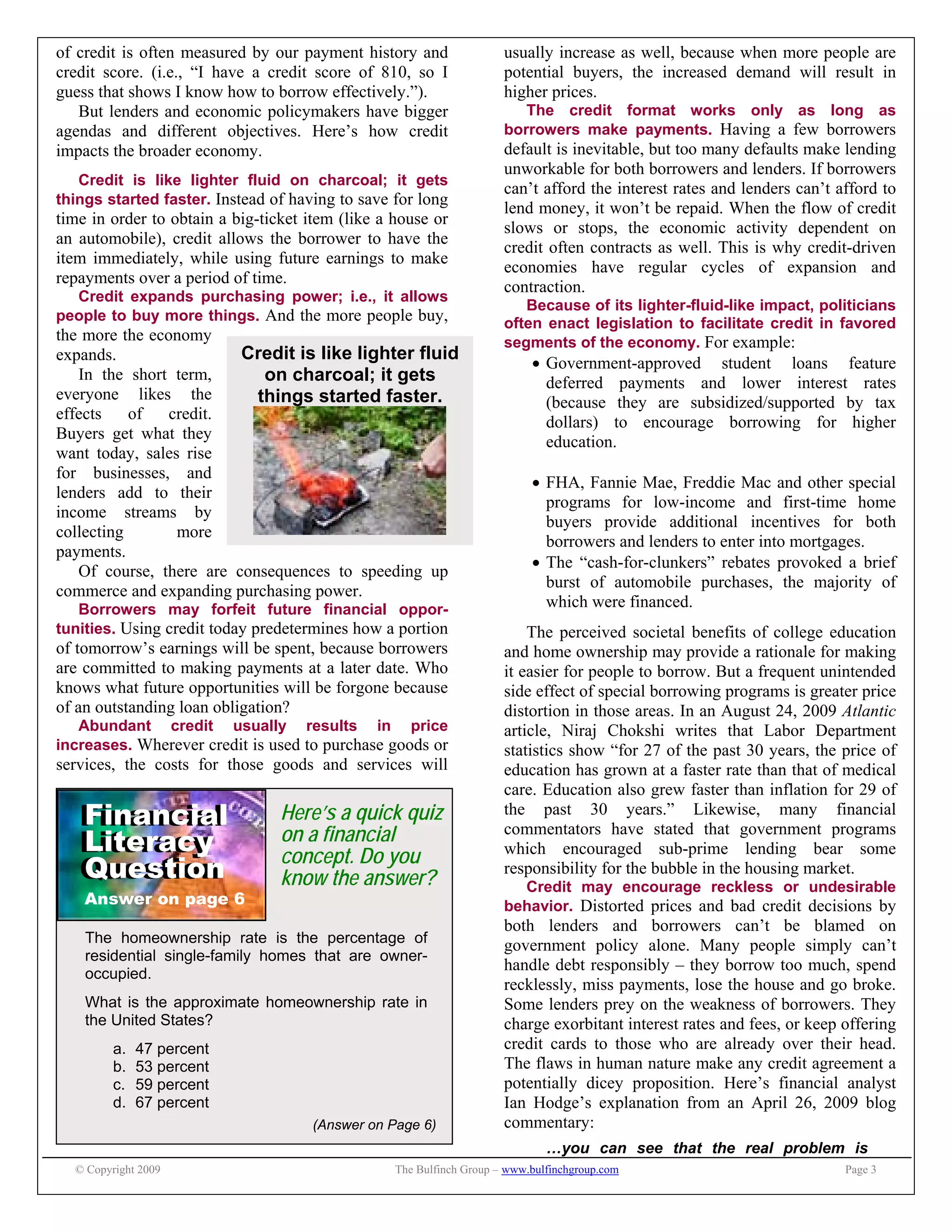 © Copyright 2009 The Bulfinch Group – www.bulfinchgroup.com Page 3
Credit is like lighter fluid
on charcoal; it gets
things started faster.
Financial
Literacy
Question
Financial
Literacy
Question
Answer on page 6
The homeownership rate is the percentage of
residential single-family homes that are owner-
occupied.
What is the approximate homeownership rate in
the United States?
a. 47 percent
b. 53 percent
c. 59 percent
d. 67 percent
(Answer on Page 6)
Here’s a quick quiz
on a financial
concept. Do you
know the answer?
of credit is often measured by our payment history and
credit score. (i.e., “I have a credit score of 810, so I
guess that shows I know how to borrow effectively.”).
But lenders and economic policymakers have bigger
agendas and different objectives. Here’s how credit
impacts the broader economy.
Credit is like lighter fluid on charcoal; it gets
things started faster. Instead of having to save for long
time in order to obtain a big-ticket item (like a house or
an automobile), credit allows the borrower to have the
item immediately, while using future earnings to make
repayments over a period of time.
Credit expands purchasing power; i.e., it allows
people to buy more things. And the more people buy,
the more the economy
expands.
In the short term,
everyone likes the
effects of credit.
Buyers get what they
want today, sales rise
for businesses, and
lenders add to their
income streams by
collecting more
payments.
Of course, there are consequences to speeding up
commerce and expanding purchasing power.
Borrowers may forfeit future financial oppor-
tunities. Using credit today predetermines how a portion
of tomorrow’s earnings will be spent, because borrowers
are committed to making payments at a later date. Who
knows what future opportunities will be forgone because
of an outstanding loan obligation?
Abundant credit usually results in price
increases. Wherever credit is used to purchase goods or
services, the costs for those goods and services will
usually increase as well, because when more people are
potential buyers, the increased demand will result in
higher prices.
The credit format works only as long as
borrowers make payments. Having a few borrowers
default is inevitable, but too many defaults make lending
unworkable for both borrowers and lenders. If borrowers
can’t afford the interest rates and lenders can’t afford to
lend money, it won’t be repaid. When the flow of credit
slows or stops, the economic activity dependent on
credit often contracts as well. This is why credit-driven
economies have regular cycles of expansion and
contraction.
Because of its lighter-fluid-like impact, politicians
often enact legislation to facilitate credit in favored
segments of the economy. For example:
 Government-approved student loans feature
deferred payments and lower interest rates
(because they are subsidized/supported by tax
dollars) to encourage borrowing for higher
education.
 FHA, Fannie Mae, Freddie Mac and other special
programs for low-income and first-time home
buyers provide additional incentives for both
borrowers and lenders to enter into mortgages.
 The “cash-for-clunkers” rebates provoked a brief
burst of automobile purchases, the majority of
which were financed.
The perceived societal benefits of college education
and home ownership may provide a rationale for making
it easier for people to borrow. But a frequent unintended
side effect of special borrowing programs is greater price
distortion in those areas. In an August 24, 2009 Atlantic
article, Niraj Chokshi writes that Labor Department
statistics show “for 27 of the past 30 years, the price of
education has grown at a faster rate than that of medical
care. Education also grew faster than inflation for 29 of
the past 30 years.” Likewise, many financial
commentators have stated that government programs
which encouraged sub-prime lending bear some
responsibility for the bubble in the housing market.
Credit may encourage reckless or undesirable
behavior. Distorted prices and bad credit decisions by
both lenders and borrowers can’t be blamed on
government policy alone. Many people simply can’t
handle debt responsibly – they borrow too much, spend
recklessly, miss payments, lose the house and go broke.
Some lenders prey on the weakness of borrowers. They
charge exorbitant interest rates and fees, or keep offering
credit cards to those who are already over their head.
The flaws in human nature make any credit agreement a
potentially dicey proposition. Here’s financial analyst
Ian Hodge’s explanation from an April 26, 2009 blog
commentary:
…you can see that the real problem is
 
