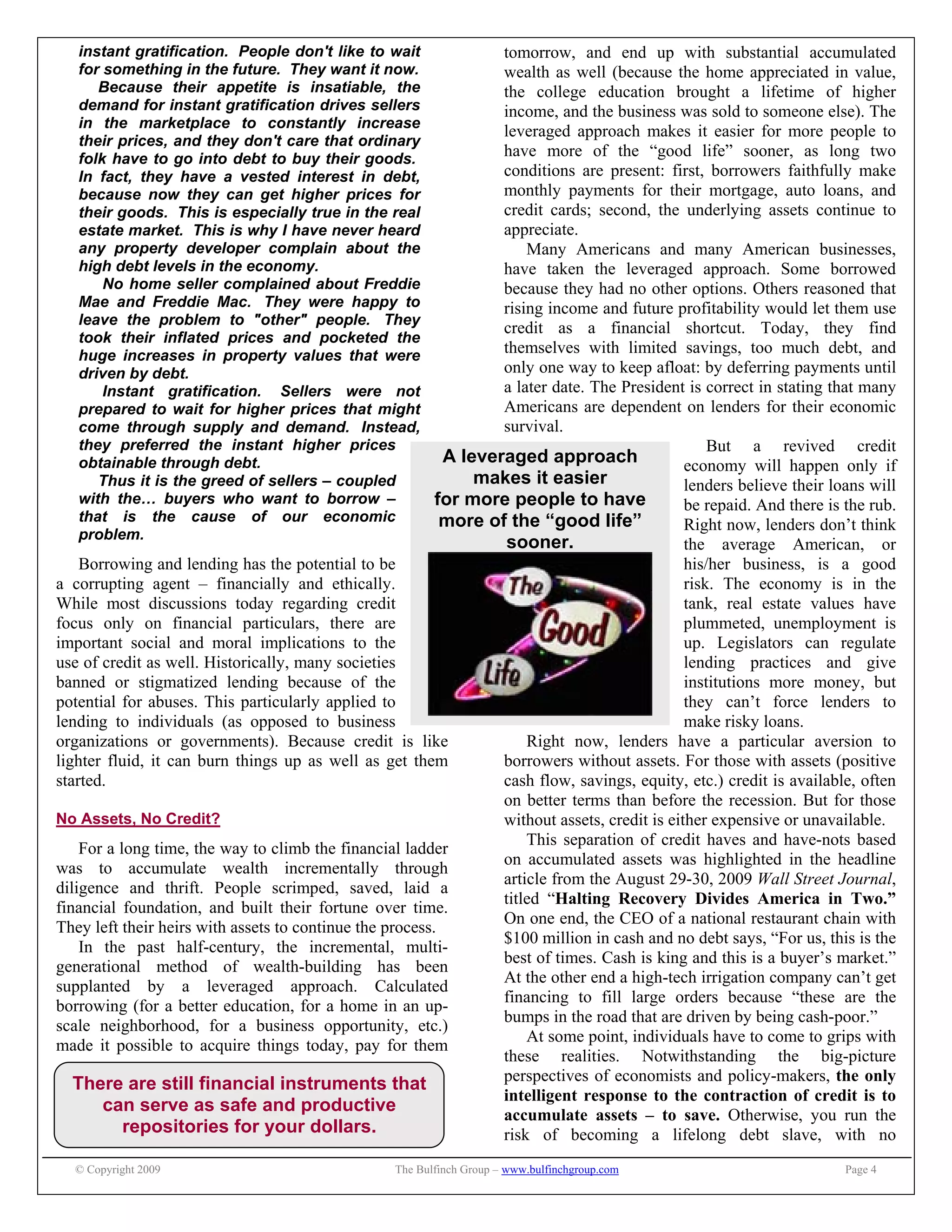 © Copyright 2009 The Bulfinch Group – www.bulfinchgroup.com Page 4
A leveraged approach
makes it easier
for more people to have
more of the “good life”
sooner.
There are still financial instruments that
can serve as safe and productive
repositories for your dollars.
instant gratification. People don't like to wait
for something in the future. They want it now.
Because their appetite is insatiable, the
demand for instant gratification drives sellers
in the marketplace to constantly increase
their prices, and they don't care that ordinary
folk have to go into debt to buy their goods.
In fact, they have a vested interest in debt,
because now they can get higher prices for
their goods. This is especially true in the real
estate market. This is why I have never heard
any property developer complain about the
high debt levels in the economy.
No home seller complained about Freddie
Mae and Freddie Mac. They were happy to
leave the problem to "other" people. They
took their inflated prices and pocketed the
huge increases in property values that were
driven by debt.
Instant gratification. Sellers were not
prepared to wait for higher prices that might
come through supply and demand. Instead,
they preferred the instant higher prices
obtainable through debt.
Thus it is the greed of sellers – coupled
with the… buyers who want to borrow –
that is the cause of our economic
problem.
Borrowing and lending has the potential to be
a corrupting agent – financially and ethically.
While most discussions today regarding credit
focus only on financial particulars, there are
important social and moral implications to the
use of credit as well. Historically, many societies
banned or stigmatized lending because of the
potential for abuses. This particularly applied to
lending to individuals (as opposed to business
organizations or governments). Because credit is like
lighter fluid, it can burn things up as well as get them
started.
No Assets, No Credit?
For a long time, the way to climb the financial ladder
was to accumulate wealth incrementally through
diligence and thrift. People scrimped, saved, laid a
financial foundation, and built their fortune over time.
They left their heirs with assets to continue the process.
In the past half-century, the incremental, multi-
generational method of wealth-building has been
supplanted by a leveraged approach. Calculated
borrowing (for a better education, for a home in an up-
scale neighborhood, for a business opportunity, etc.)
made it possible to acquire things today, pay for them
tomorrow, and end up with substantial accumulated
wealth as well (because the home appreciated in value,
the college education brought a lifetime of higher
income, and the business was sold to someone else). The
leveraged approach makes it easier for more people to
have more of the “good life” sooner, as long two
conditions are present: first, borrowers faithfully make
monthly payments for their mortgage, auto loans, and
credit cards; second, the underlying assets continue to
appreciate.
Many Americans and many American businesses,
have taken the leveraged approach. Some borrowed
because they had no other options. Others reasoned that
rising income and future profitability would let them use
credit as a financial shortcut. Today, they find
themselves with limited savings, too much debt, and
only one way to keep afloat: by deferring payments until
a later date. The President is correct in stating that many
Americans are dependent on lenders for their economic
survival.
But a revived credit
economy will happen only if
lenders believe their loans will
be repaid. And there is the rub.
Right now, lenders don’t think
the average American, or
his/her business, is a good
risk. The economy is in the
tank, real estate values have
plummeted, unemployment is
up. Legislators can regulate
lending practices and give
institutions more money, but
they can’t force lenders to
make risky loans.
Right now, lenders have a particular aversion to
borrowers without assets. For those with assets (positive
cash flow, savings, equity, etc.) credit is available, often
on better terms than before the recession. But for those
without assets, credit is either expensive or unavailable.
This separation of credit haves and have-nots based
on accumulated assets was highlighted in the headline
article from the August 29-30, 2009 Wall Street Journal,
titled “Halting Recovery Divides America in Two.”
On one end, the CEO of a national restaurant chain with
$100 million in cash and no debt says, “For us, this is the
best of times. Cash is king and this is a buyer’s market.”
At the other end a high-tech irrigation company can’t get
financing to fill large orders because “these are the
bumps in the road that are driven by being cash-poor.”
At some point, individuals have to come to grips with
these realities. Notwithstanding the big-picture
perspectives of economists and policy-makers, the only
intelligent response to the contraction of credit is to
accumulate assets – to save. Otherwise, you run the
risk of becoming a lifelong debt slave, with no
 