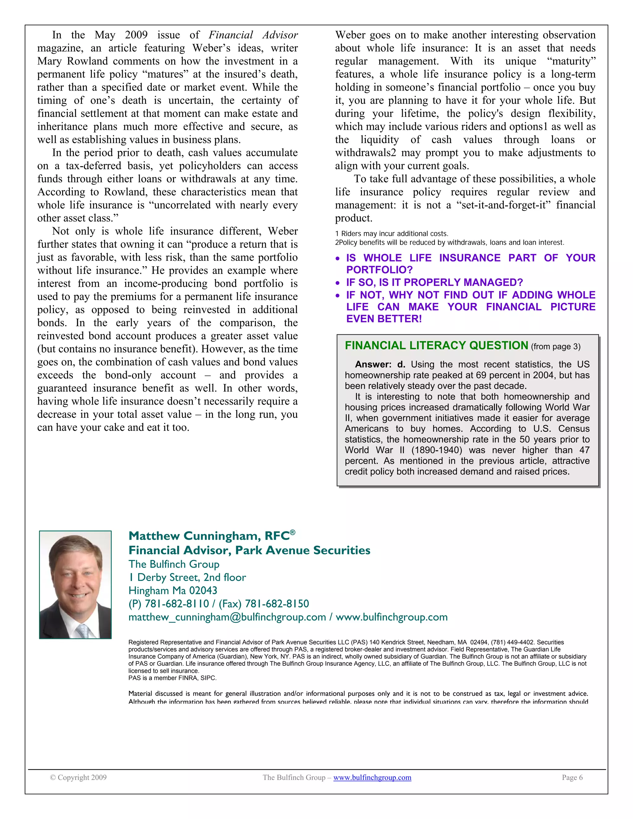 © Copyright 2009 The Bulfinch Group – www.bulfinchgroup.com Page 6
FINANCIAL LITERACY QUESTION (from page 3)
Answer: d. Using the most recent statistics, the US
homeownership rate peaked at 69 percent in 2004, but has
been relatively steady over the past decade.
It is interesting to note that both homeownership and
housing prices increased dramatically following World War
II, when government initiatives made it easier for average
Americans to buy homes. According to U.S. Census
statistics, the homeownership rate in the 50 years prior to
World War II (1890-1940) was never higher than 47
percent. As mentioned in the previous article, attractive
credit policy both increased demand and raised prices.
In the May 2009 issue of Financial Advisor
magazine, an article featuring Weber’s ideas, writer
Mary Rowland comments on how the investment in a
permanent life policy “matures” at the insured’s death,
rather than a specified date or market event. While the
timing of one’s death is uncertain, the certainty of
financial settlement at that moment can make estate and
inheritance plans much more effective and secure, as
well as establishing values in business plans.
In the period prior to death, cash values accumulate
on a tax-deferred basis, yet policyholders can access
funds through either loans or withdrawals at any time.
According to Rowland, these characteristics mean that
whole life insurance is “uncorrelated with nearly every
other asset class.”
Not only is whole life insurance different, Weber
further states that owning it can “produce a return that is
just as favorable, with less risk, than the same portfolio
without life insurance.” He provides an example where
interest from an income-producing bond portfolio is
used to pay the premiums for a permanent life insurance
policy, as opposed to being reinvested in additional
bonds. In the early years of the comparison, the
reinvested bond account produces a greater asset value
(but contains no insurance benefit). However, as the time
goes on, the combination of cash values and bond values
exceeds the bond-only account – and provides a
guaranteed insurance benefit as well. In other words,
having whole life insurance doesn’t necessarily require a
decrease in your total asset value – in the long run, you
can have your cake and eat it too.
Weber goes on to make another interesting observation
about whole life insurance: It is an asset that needs
regular management. With its unique “maturity”
features, a whole life insurance policy is a long-term
holding in someone’s financial portfolio – once you buy
it, you are planning to have it for your whole life. But
during your lifetime, the policy's design flexibility,
which may include various riders and options1 as well as
the liquidity of cash values through loans or
withdrawals2 may prompt you to make adjustments to
align with your current goals.
To take full advantage of these possibilities, a whole
life insurance policy requires regular review and
management: it is not a “set-it-and-forget-it” financial
product.
1 Riders may incur additional costs.
2Policy benefits will be reduced by withdrawals, loans and loan interest.
 IS WHOLE LIFE INSURANCE PART OF YOUR
PORTFOLIO?
 IF SO, IS IT PROPERLY MANAGED?
 IF NOT, WHY NOT FIND OUT IF ADDING WHOLE
LIFE CAN MAKE YOUR FINANCIAL PICTURE
EVEN BETTER!
Matthew Cunningham, RFC®
Financial Advisor, Park Avenue Securities
The Bulfinch Group
1 Derby Street, 2nd floor
Hingham Ma 02043
(P) 781-682-8110 / (Fax) 781-682-8150
matthew_cunningham@bulfinchgroup.com / www.bulfinchgroup.com
Registered Representative and Financial Advisor of Park Avenue Securities LLC (PAS) 140 Kendrick Street, Needham, MA 02494, (781) 449-4402. Securities
products/services and advisory services are offered through PAS, a registered broker-dealer and investment advisor. Field Representative, The Guardian Life
Insurance Company of America (Guardian), New York, NY. PAS is an indirect, wholly owned subsidiary of Guardian. The Bulfinch Group is not an affiliate or subsidiary
of PAS or Guardian. Life insurance offered through The Bulfinch Group Insurance Agency, LLC, an affiliate of The Bulfinch Group, LLC. The Bulfinch Group, LLC is not
licensed to sell insurance.
PAS is a member FINRA, SIPC.
Material discussed is meant for general illustration and/or informational purposes only and it is not to be construed as tax, legal or investment advice.
Although the information has been gathered from sources believed reliable, please note that individual situations can vary, therefore the information should
 
