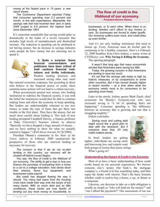 © Copyright 2009 The Bulfinch Group – www.bulfinchgroup.com Page 2
The flow of credit is the
lifeblood of our economy.
- President Barack Obama
money at the fastest pace in 15 years, a new
report shows.
The Commerce Department reported Friday
that consumer spending rose 0.3 percent last
month, in line with expectations. Meanwhile, the
savings rate that had hovered near zero in early
2008 surged to 6.9 percent, the highest level
since December 1993.
It’s somewhat remarkable that saving would spike so
dramatically in the midst of a severe recession that
includes high levels of unemployment and diminished
incomes. The reduction in spending can be attributed to
not having money, but an increase in savings indicates
some people do have money but are choosing not to
spend it.
3. Quite a surprise: Some
financial commentators and
politicians have been critical of
both cautious financial insti-
tutions and thrifty individuals.
Prudent lending practices and
increased saving rates may seem
like rational economic responses, but according to those
who believe in the financial power of credit, these
common-sense actions will not lead to a robust recovery.
When governments poured new money into lending
institutions to stabilize the financial system, it was with
the belief the institutions would then be able to continue
making loans and allow the economy to keep spending.
But lenders are understandably reluctant to use new
money to make the type of loans that got them into
trouble in the first place. They have the money, but are
much more careful about lending it. This lack of new
lending prompted Campbell Harvey, a finance professor
at Duke University's business school, to observe
“Basically we have dropped a huge amount of money ...
and we have nothing to show for what we actually
wanted to happen.” (Wall Street Journal, 01/26/2009).
President Obama’s comments in his State of the
Union Address in February 2009 summarized the
perspective of those who see renewed lending as
necessary for recovery:
The concern is that if we do not re-start
lending in this country, our recovery will be
choked off before it even begins.
You see, the flow of credit is the lifeblood of
our economy. The ability to get a loan is how you
finance the purchase of everything from a home
to a car to a college education; how stores stock
their shelves, farms buy equipment, and
businesses make payroll.
But credit has stopped flowing the way it
should. Too many bad loans from the housing
crisis have made their way onto the books of too
many banks. With so much debt and so little
confidence, these banks are now fearful of
lending out any more money to households, to
businesses, or to each other. When there is no
lending, families can't afford to buy homes or
cars. So businesses are forced to make layoffs.
Our economy suffers even more, and credit dries
up even further.
And it’s not only lending institutions that need to
loosen up. Every American must do his/her part by
continuing to be a healthy consumer. Here’s a February
12, 2009 headline from Chris Isidore, a senior writer at
CNNMoney.com: Why Saving is Killing the Economy.
The opening paragraph:
It wasn't that long ago that many economists
worried that Americans were saving too little.
Today, the growing concern is that Americans
are starting to save too much.
It's not that the savings rate today is high by
historic measures, or by comparisons to some
other countries. But it has moved sharply higher
in recent months -- at a time when what the
economy needs most is for consumers to be
spending more freely.
Later in the article, Isidore quotes Mark Zandi, chief
economist for Moody's Economy.com who says
increased saving is “a lot of spending that's not
happening." Consumer spending is “the difference
between an economy that is growing and one that is
struggling mightily.”
Isidore concludes:
Saving more and cutting debt
might sound like a good plan to
deal with the recession. But if
everyone does that, it'll only
make matters worse.
In brief, lenders are getting
tighter, individuals are saving more
and borrowing less, and experts want
both groups to loosen their purse strings.
What’s going on?
Understanding the Impact of Credit in the Economy
Most of us have a basic understanding of how credit
works based on our personal experiences. We borrow
someone else’s money (the bank’s, the mortgage
company’s, a friend’s) to buy something today, and then
repay the lender with interest. That’s the basic formula
whether credit is used to buy a house, a car, or dinner at
a restaurant.
Likewise, our decision to take on a debt obligation is
usually as simple as “who will lend me the money?” and
“can I afford the payments?” Our assessment of our use
 