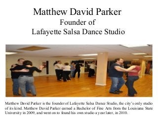 Matthew David Parker
Founder of
Lafayette Salsa Dance Studio
Matthew David Parker is the founder of Lafayette Salsa Dance Studio, the city’s only studio
of its kind. Matthew David Parker earned a Bachelor of Fine Arts from the Louisiana State
University in 2009, and went on to found his own studio a year later, in 2010.
 