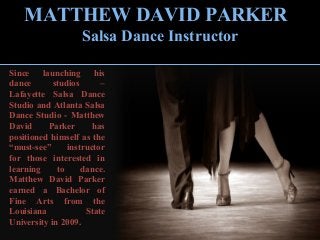 Since launching his
dance studios –
Lafayette Salsa Dance
Studio and Atlanta Salsa
Dance Studio - Matthew
David Parker has
positioned himself as the
“must-see” instructor
for those interested in
learning to dance.
Matthew David Parker
earned a Bachelor of
Fine Arts from the
Louisiana State
University in 2009.
MATTHEW DAVID PARKER
Salsa Dance Instructor
 