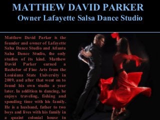 MATTHEW DAVID PARKER
Owner Lafayette Salsa Dance Studio
Matthew David Parker is the
founder and owner of Lafayette
Salsa Dance Studio and Atlanta
Salsa Dance Studio, the only
studios of its kind. Matthew
David Parker earned a
Bachelor of Fine Arts from the
Louisiana State University in
2009, and after that went on to
found his own studio a year
later. In addition to dancing, he
enjoys traveling, fishing and
spending time with his family.
He is a husband, father to two
boys and lives with his family in
a quaint colonial house in
 