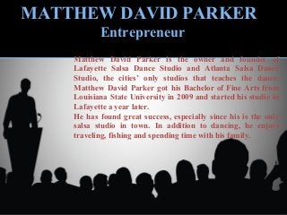 MATTHEW DAVID PARKER
Entrepreneur
Matthew David Parker is the owner and founder of
Lafayette Salsa Dance Studio and Atlanta Salsa Dance
Studio, the cities’ only studios that teaches the dance.
Matthew David Parker got his Bachelor of Fine Arts from
Louisiana State University in 2009 and started his studio in
Lafayette a year later.
He has found great success, especially since his is the only
salsa studio in town. In addition to dancing, he enjoys
traveling, fishing and spending time with his family.
 