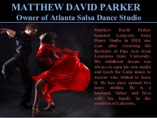 MATTHEW DAVID PARKER
Owner of Atlanta Salsa Dance Studio
Matthew David Parker
founded Lafayette Salsa
Dance Studio in 2010, one
year after receiving his
Bachelor of Fine Arts from
Louisiana State University.
His childhood dream was
always to open his own studio
and teach the Latin dance to
anyone who wished to learn
it. He has since opened two
more studios. He is a
husband, father and lives
with his family in the
outskirts of Lafayette.
 