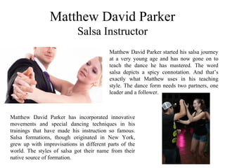 Matthew David Parker
Salsa Instructor
Matthew David Parker started his salsa journey
at a very young age and has now gone on to
teach the dance he has mastered. The word
salsa depicts a spicy connotation. And that’s
exactly what Matthew uses in his teaching
style. The dance form needs two partners, one
leader and a follower.
Matthew David Parker has incorporated innovative
movements and special dancing techniques in his
trainings that have made his instruction so famous.
Salsa formations, though originated in New York,
grew up with improvisations in different parts of the
world. The styles of salsa got their name from their
native source of formation.
 