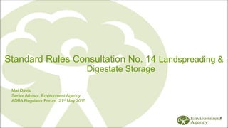1
Standard Rules Consultation No. 14 Landspreading &
Digestate Storage
Mat Davis
Senior Advisor, Environment Agency
ADBA Regulator Forum, 21st May 2015
 
