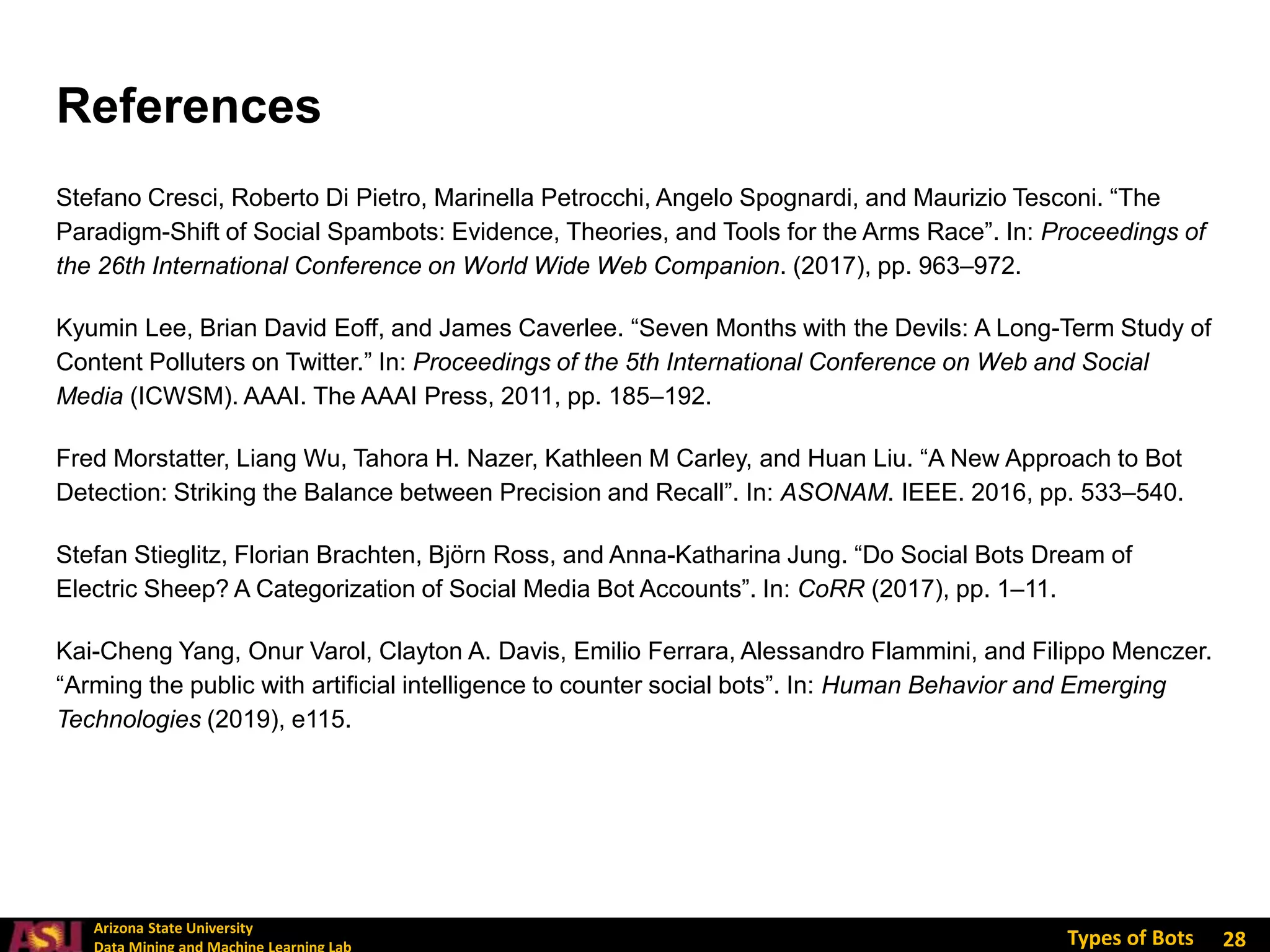 Arizona State University
Types of Bots
Stefano Cresci, Roberto Di Pietro, Marinella Petrocchi, Angelo Spognardi, and Maurizio Tesconi. “The
Paradigm-Shift of Social Spambots: Evidence, Theories, and Tools for the Arms Race”. In: Proceedings of
the 26th International Conference on World Wide Web Companion. (2017), pp. 963–972.
Kyumin Lee, Brian David Eoff, and James Caverlee. “Seven Months with the Devils: A Long-Term Study of
Content Polluters on Twitter.” In: Proceedings of the 5th International Conference on Web and Social
Media (ICWSM). AAAI. The AAAI Press, 2011, pp. 185–192.
Fred Morstatter, Liang Wu, Tahora H. Nazer, Kathleen M Carley, and Huan Liu. “A New Approach to Bot
Detection: Striking the Balance between Precision and Recall”. In: ASONAM. IEEE. 2016, pp. 533–540.
Stefan Stieglitz, Florian Brachten, Björn Ross, and Anna-Katharina Jung. “Do Social Bots Dream of
Electric Sheep? A Categorization of Social Media Bot Accounts”. In: CoRR (2017), pp. 1–11.
Kai-Cheng Yang, Onur Varol, Clayton A. Davis, Emilio Ferrara, Alessandro Flammini, and Filippo Menczer.
“Arming the public with artificial intelligence to counter social bots”. In: Human Behavior and Emerging
Technologies (2019), e115.
28
References
 