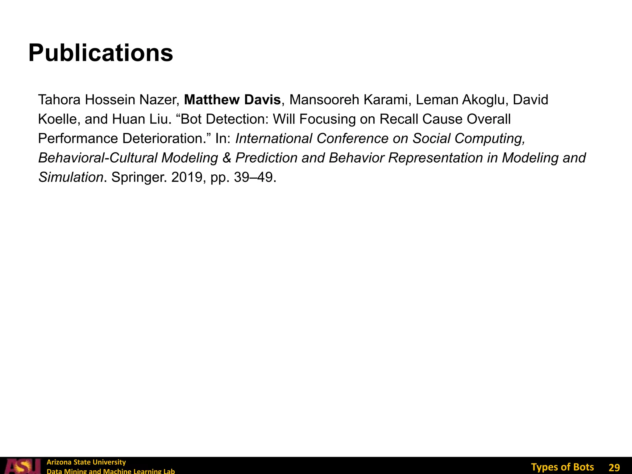 Arizona State University
Types of Bots
Tahora Hossein Nazer, Matthew Davis, Mansooreh Karami, Leman Akoglu, David
Koelle, and Huan Liu. “Bot Detection: Will Focusing on Recall Cause Overall
Performance Deterioration.” In: International Conference on Social Computing,
Behavioral-Cultural Modeling & Prediction and Behavior Representation in Modeling and
Simulation. Springer. 2019, pp. 39–49.
29
Publications
 
