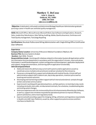 Matthew T. DeCosse
1436 N. Main St.
Oshkosh, WI, 54901
(608) 345-3644
mdecosse@millikin.edu
_____________________________________________________________________________________
Objective:A dedicated,enthusiasticanddeterminedBiology/Healthcare Administrationgraduate
pursuinga careerinhealthcare andtotal qualitymanagement.
_____________________________________________________________________________________
Skills: Microsoft Office,Microsoftexcel,MicrosoftWord, EpicSoftware andApplications, Research,
Sales,Leadership, DataAnalysis,DataTabling,Auditing,Adobe,QualityAssurance,Continuousand
Total Qualitymanagement, ToxicologyReporting
____________________________________________________________________________________
Certifications: Resolute Professional Billing Administration with Single Billing Office Certification
(Epic Software)
____________________________________________________________________________________
Experience
Company Name/ Location: Universityof WisconsinMedical Foundation/Madison,WI
BusinessTitle:BusinessSystemsAnalyst
Duration: April 2016- Present
Responsibilitiesinclude :AssistingwithinitiativesrelatedtoInformationSystems& Applicationswithin
the InformationServicesdepartmentinaccordance with the organization’smission,visionandvalues;
Participates inworkflowdevelopment,systemconfigurationanddevelopment,applicationdeployment
and support,change documentation, andtrainingstaff onapplicationfunctionality.
SkillsDeveloped/Utilized:
 Holdsand retainsthe abilitytostaycurrentwithsystemsand/orapplicationsaswell as
coordinate acrossmultiple andvariedteamstodeliversolutionsforthe enterprise.
 Possessesastrongabilitytosupportandcollaborate withmedical faculty,clinical staff and
administrativesupportstaff inpatientcare,daytoday operations,revenue cycle aswellas
teachingandresearchactivities.
 Developingandmaintainingexcellentrapportwithall internal andexternal contactsthrough
writtenandverbal communication
 Experiencedinworkingwithoperationalpartners,andEpicpartners,tomeetdayto day needs
includingrule build,claimedits,reimbursementcontracts,fee schedules,troubleshootingdata
and testingsystemchanges.
 Extensive experience with the review andbuildoutof enhancementsofferedbyEpicSoftware,
as well as,supportnewinitiativesrequestedbyoperational partnerstoimprove efficiency,
patientsatisfaction,andtomeetregulatoryneeds.
 Experiencedwithprovidingsupportforcharging,billing,collectionsandregulatory requirements
inHealthLink(UW’s Epic Platform),aswell as,othersupportivesystemsservicesandtheir
interfacestoHealth Link.
 