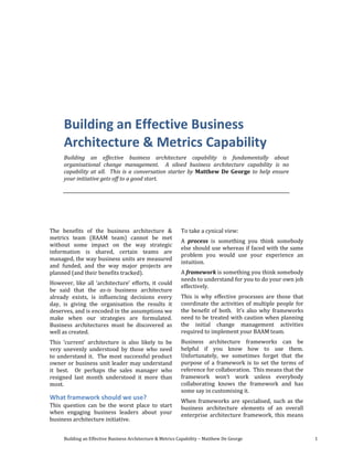 Building an Effective Business Architecture & Metrics Capability – Matthew De George 1
Building an Effective Business
Architecture & Metrics Capability
Building an effective business architecture capability is fundamentally about
organisational change management. A siloed business architecture capability is no
capability at all. This is a conversation starter by Matthew De George to help ensure
your initiative gets off to a good start.
The benefits of the business architecture &
metrics team (BAAM team) cannot be met
without some impact on the way strategic
information is shared, certain teams are
managed, the way business units are measured
and funded, and the way major projects are
planned (and their benefits tracked).
However, like all ‘architecture’ efforts, it could
be said that the as-is business architecture
already exists, is influencing decisions every
day, is giving the organisation the results it
deserves, and is encoded in the assumptions we
make when our strategies are formulated.
Business architectures must be discovered as
well as created.
This ‘current’ architecture is also likely to be
very unevenly understood by those who need
to understand it. The most successful product
owner or business unit leader may understand
it best. Or perhaps the sales manager who
resigned last month understood it more than
most.
What framework should we use?
This question can be the worst place to start
when engaging business leaders about your
business architecture initiative.
To take a cynical view:
A process is something you think somebody
else should use whereas if faced with the same
problem you would use your experience an
intuition.
A framework is something you think somebody
needs to understand for you to do your own job
effectively.
This is why effective processes are those that
coordinate the activities of multiple people for
the benefit of both. It’s also why frameworks
need to be treated with caution when planning
the initial change management activities
required to implement your BAAM team.
Business architecture frameworks can be
helpful if you know how to use them.
Unfortunately, we sometimes forget that the
purpose of a framework is to set the terms of
reference for collaboration. This means that the
framework won’t work unless everybody
collaborating knows the framework and has
some say in customising it.
When frameworks are specialised, such as the
business architecture elements of an overall
enterprise architecture framework, this means
 