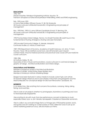 EDUCATION
1996-1997
Dresser Industries, Petroleum Engineering Institute, Houston, TX
Trained in all aspects of Directional petroleum Well Drilling, MWD and FEWD engineering.

Feb. 1993-June 1993
U.S Army Field Artillery Officers Course, Ft. Sill, Ok Graduate
All Course curriculum attributed towards BS, in Engineering and principles of
management

Nov. 1992-Feb. 1993 U.S. army Officers Candidate School, Ft. Benning, GA
All course curriculum attributed towards BS, in Engineering and principles of
management

1992 Thomas Edison State College, Trenton, NJ (Credit Transfer) 28 credit hours in the
fundamentals of Nursing, Emergency Nursing care (see transcripts)

1992 Arundel Community College, Ft. Meade, Maryland
Continued studies U.S. History 3 credit hours

1987-1992 Department of the Army, Academy of health Sciences, U.S. Army Ft. Sam
Houston, Texas 140 accredited course hours, see all transcripts upon request
combat medic /trauma medical practices and practical nurse course with pre-medicine
course curriculum.

1985-1986
Art Institute, Dallas, TX. AA
Associates of Arts in Visual communications, course curriculum in commercial design to
graphic art design, Architectural Illustration and interior design.

Associations and Notables
Member of American society of Architectural illustrators
Member of USGBA United States Green Builders Assn.
Member of American institute of Building Design

Designs have been featured in various media to include current hgtv.com article
On Spanish design influence and in past articles in Mountain Living Magazine and the
Arizona Republic for conceptual design for Old Town Renovation, Goodyear, AZ .

INTERESTS
In my spare time, I like anything that concerns the outdoors, camping, hiking, biking,
fishing, and road-trips.

I like to work on art projects whether my photography, illustrations or paintings and I love
to read especially biographies.

I like anything to do with music from live performance concerts to listening to music
especially Classic rock, i.e Jimi Hendrix, led zeppelin, Creedence Clearwater revival etc.

I like to collect, buy and sell vintage items i.e Vintage (pre-1970) leather jackets, boots,
and guitars and am working on a side business of mine called iron Crow to set up an
online marketing presence to buy, sell and trade such items.
 