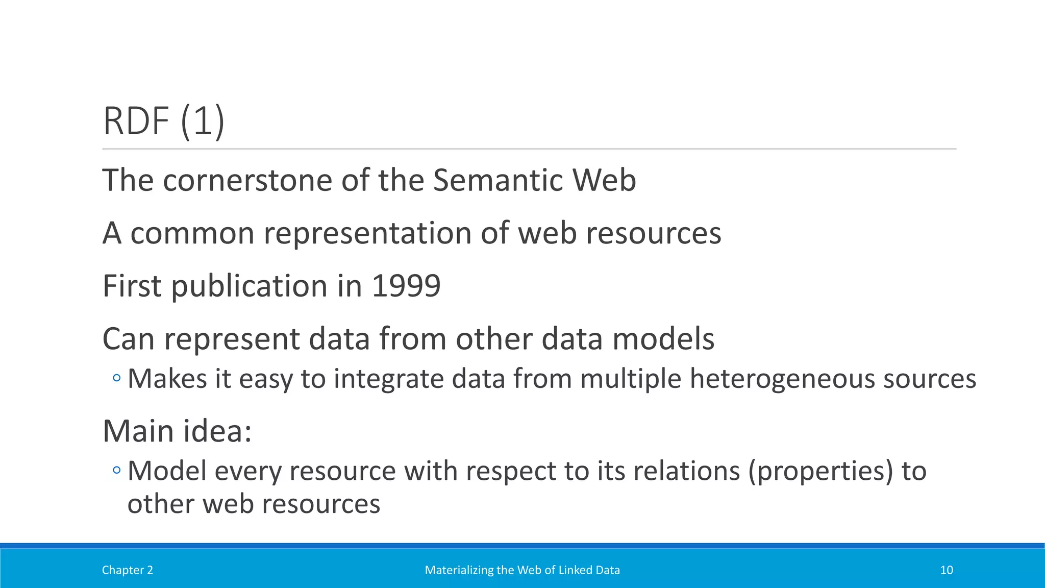 RDF (1)
The cornerstone of the Semantic Web
A common representation of web resources
First publication in 1999
Can represent data from other data models
◦ Makes it easy to integrate data from multiple heterogeneous sources
Main idea:
◦ Model every resource with respect to its relations (properties) to
other web resources
Chapter 2 Materializing the Web of Linked Data 10
 