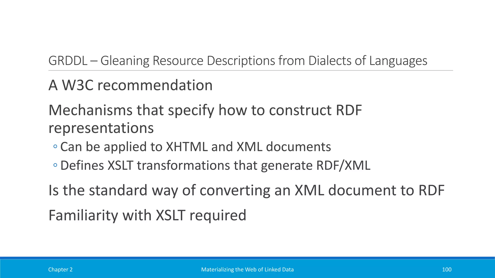 GRDDL – Gleaning Resource Descriptions from Dialects of Languages
A W3C recommendation
Mechanisms that specify how to construct RDF
representations
◦ Can be applied to XHTML and XML documents
◦ Defines XSLT transformations that generate RDF/XML
Is the standard way of converting an XML document to RDF
Familiarity with XSLT required
Chapter 2 Materializing the Web of Linked Data 100
 