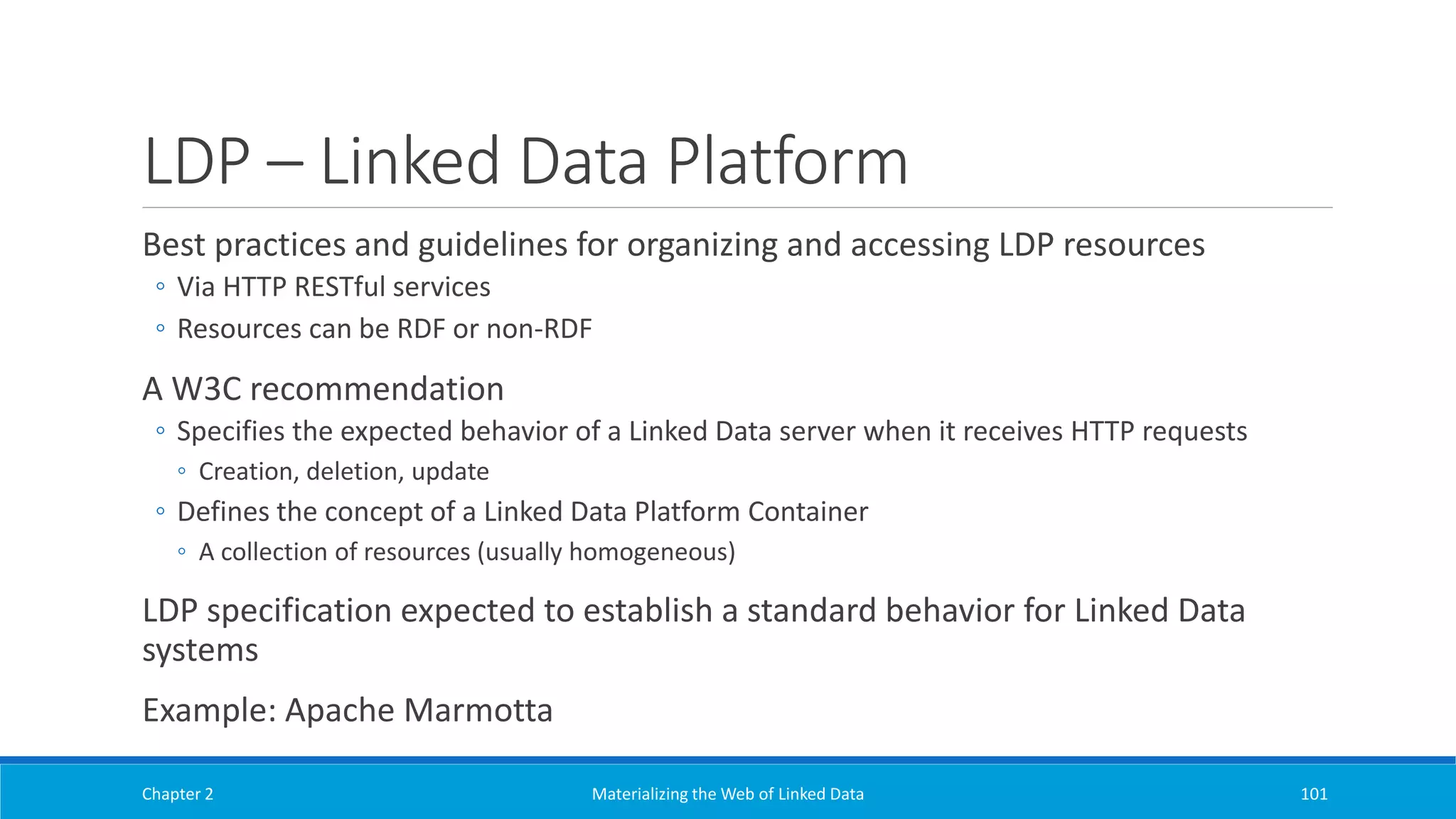 LDP – Linked Data Platform
Best practices and guidelines for organizing and accessing LDP resources
◦ Via HTTP RESTful services
◦ Resources can be RDF or non-RDF
A W3C recommendation
◦ Specifies the expected behavior of a Linked Data server when it receives HTTP requests
◦ Creation, deletion, update
◦ Defines the concept of a Linked Data Platform Container
◦ A collection of resources (usually homogeneous)
LDP specification expected to establish a standard behavior for Linked Data
systems
Example: Apache Marmotta
Chapter 2 Materializing the Web of Linked Data 101
 