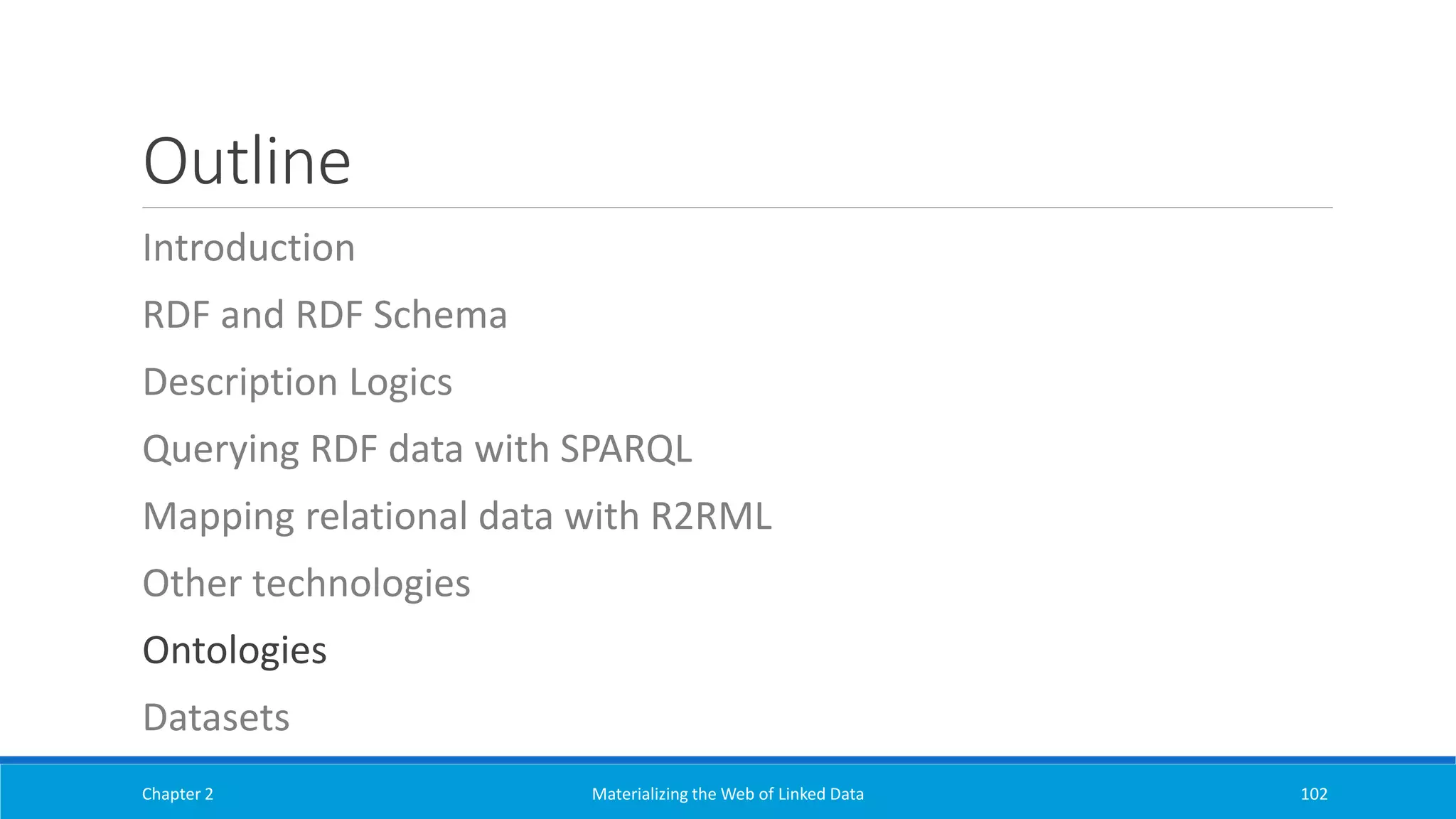 Outline
Introduction
RDF and RDF Schema
Description Logics
Querying RDF data with SPARQL
Mapping relational data with R2RML
Other technologies
Ontologies
Datasets
Chapter 2 Materializing the Web of Linked Data 102
 