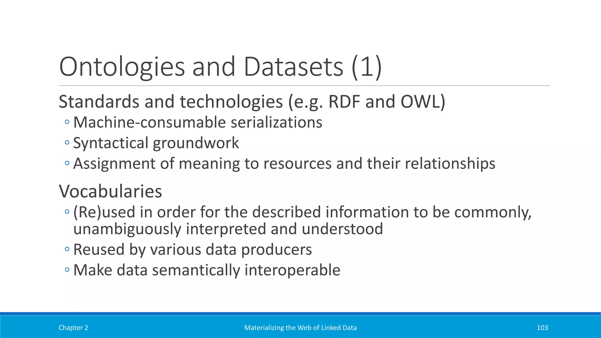 Ontologies and Datasets (1)
Standards and technologies (e.g. RDF and OWL)
◦ Machine-consumable serializations
◦ Syntactical groundwork
◦ Assignment of meaning to resources and their relationships
Vocabularies
◦ (Re)used in order for the described information to be commonly,
unambiguously interpreted and understood
◦ Reused by various data producers
◦ Make data semantically interoperable
Chapter 2 Materializing the Web of Linked Data 103
 