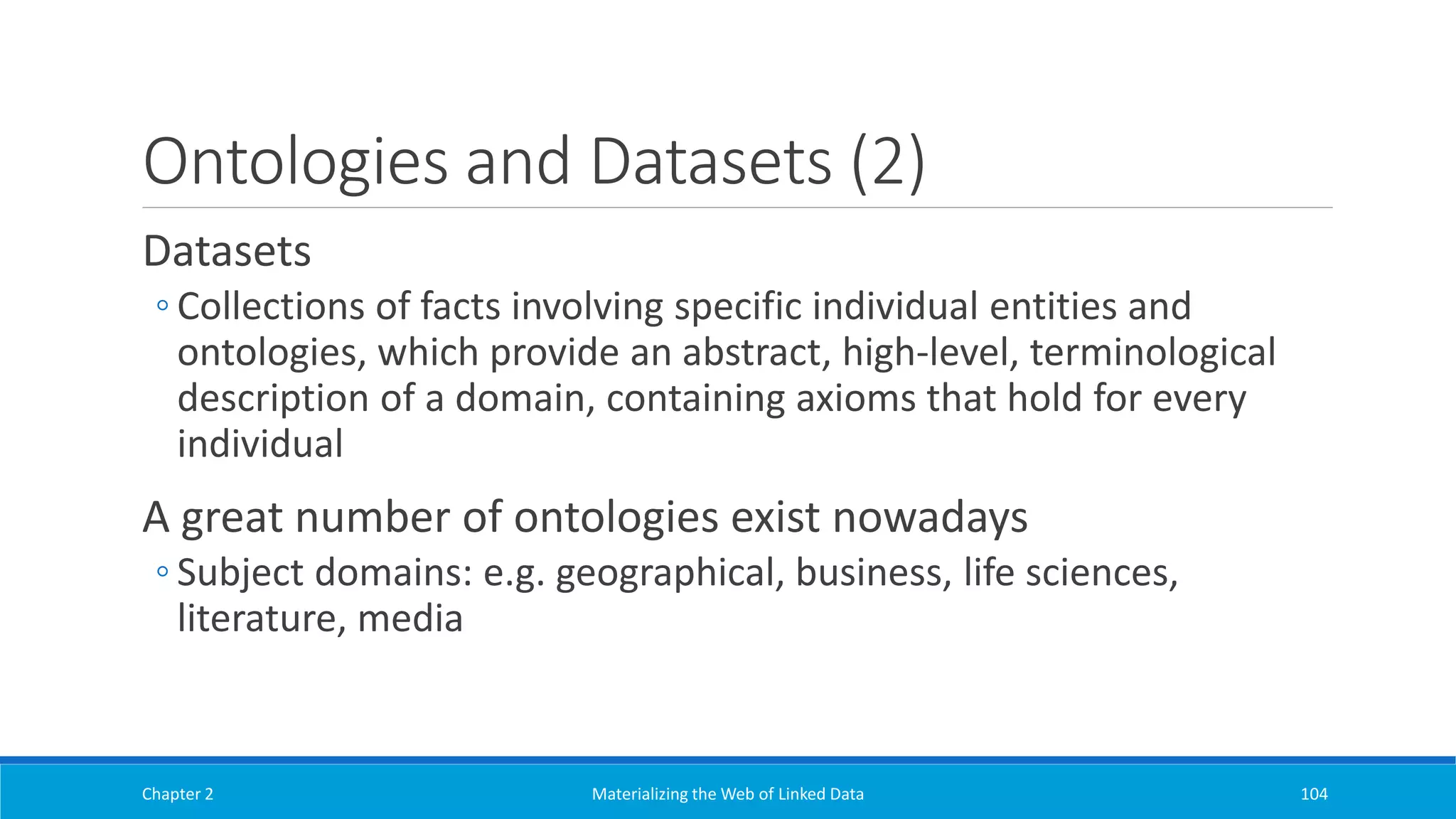 Ontologies and Datasets (2)
Datasets
◦ Collections of facts involving specific individual entities and
ontologies, which provide an abstract, high-level, terminological
description of a domain, containing axioms that hold for every
individual
A great number of ontologies exist nowadays
◦ Subject domains: e.g. geographical, business, life sciences,
literature, media
Chapter 2 Materializing the Web of Linked Data 104
 