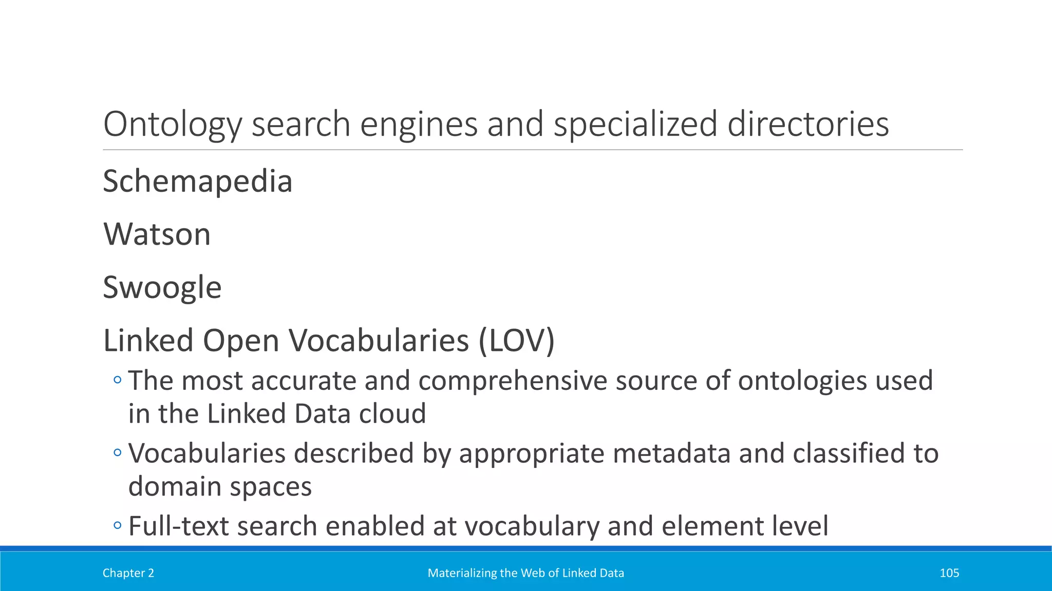 Ontology search engines and specialized directories
Schemapedia
Watson
Swoogle
Linked Open Vocabularies (LOV)
◦ The most accurate and comprehensive source of ontologies used
in the Linked Data cloud
◦ Vocabularies described by appropriate metadata and classified to
domain spaces
◦ Full-text search enabled at vocabulary and element level
Chapter 2 Materializing the Web of Linked Data 105
 