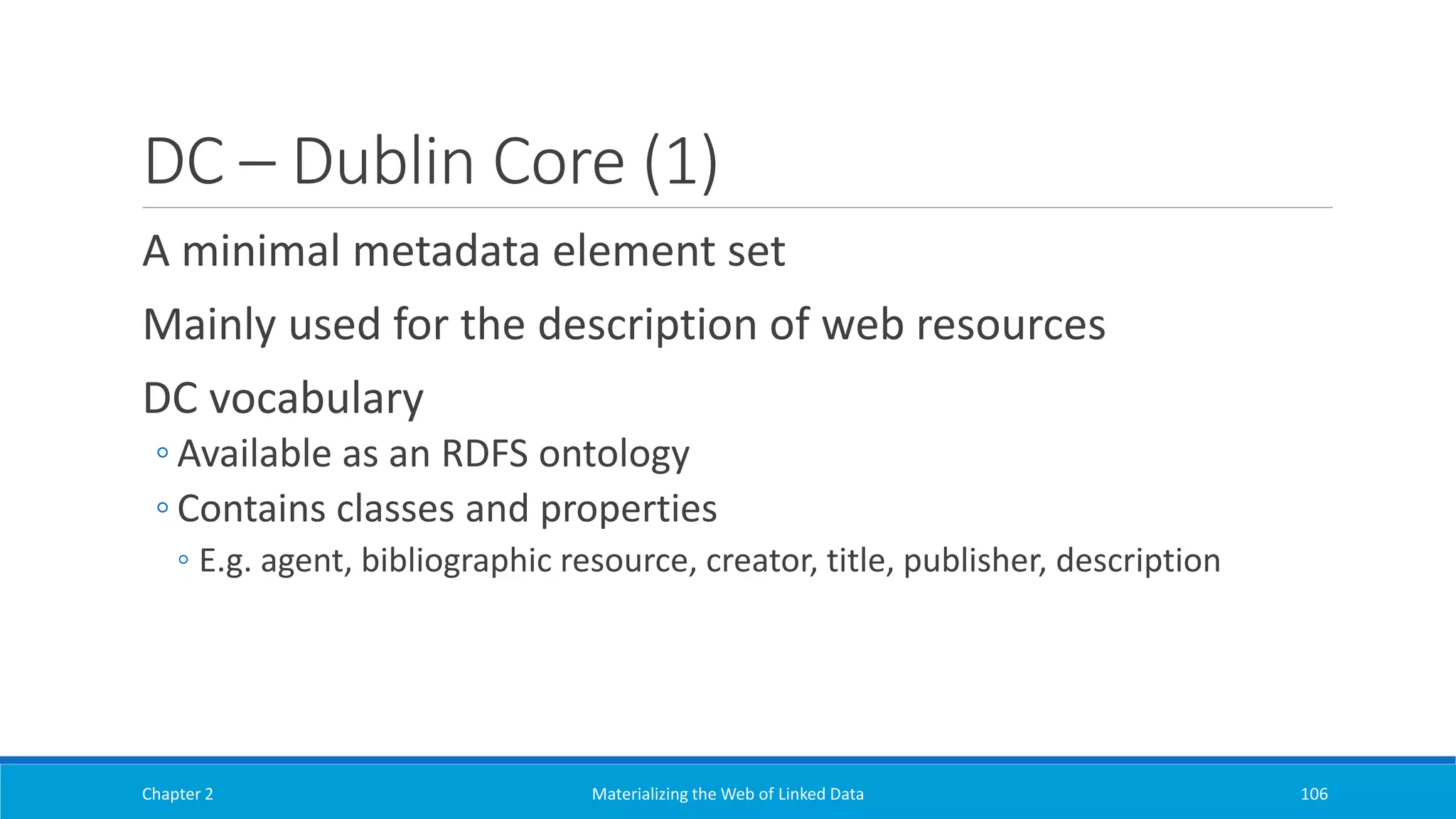 DC – Dublin Core (1)
A minimal metadata element set
Mainly used for the description of web resources
DC vocabulary
◦ Available as an RDFS ontology
◦ Contains classes and properties
◦ E.g. agent, bibliographic resource, creator, title, publisher, description
Chapter 2 Materializing the Web of Linked Data 106
 