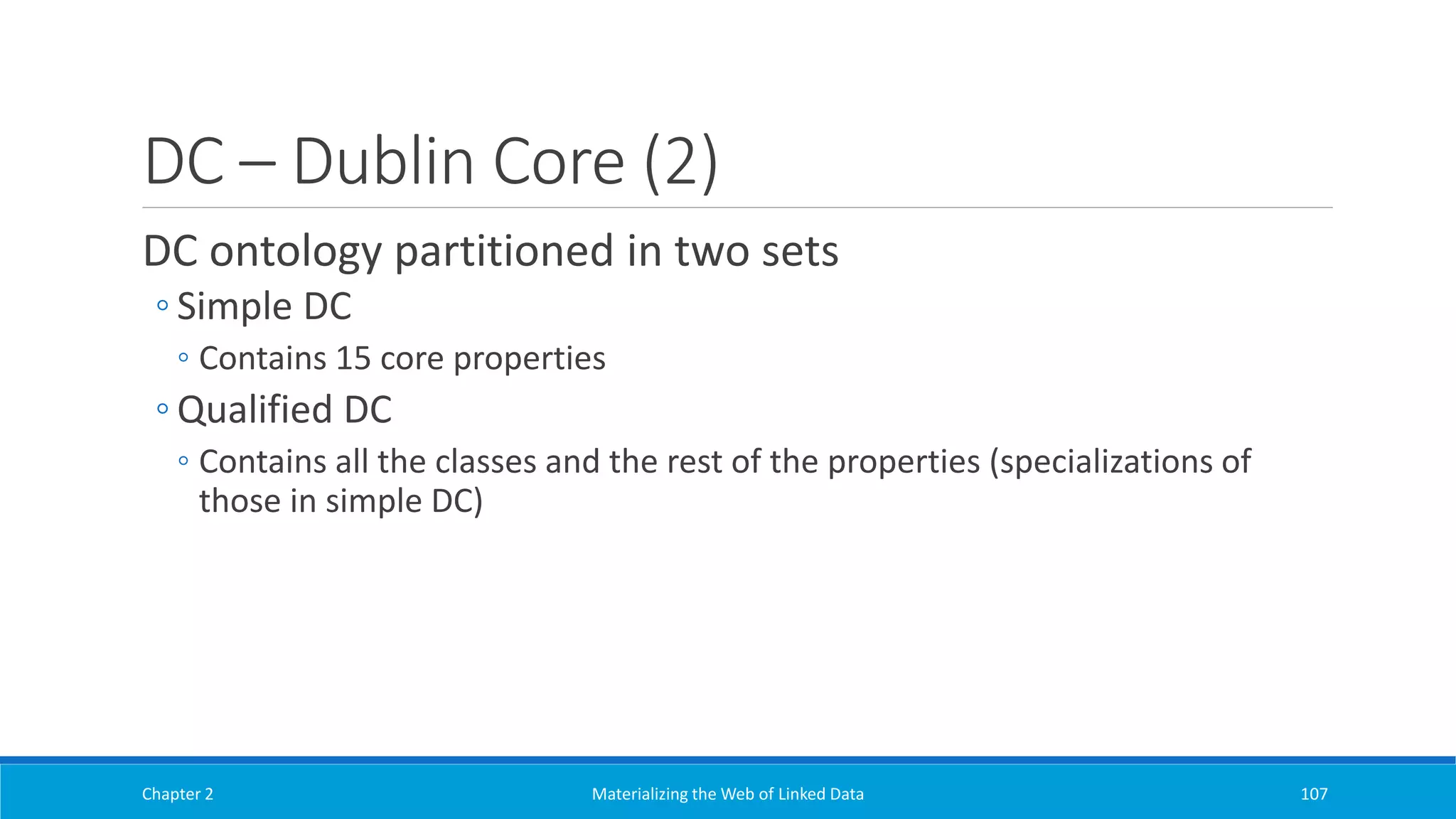DC – Dublin Core (2)
DC ontology partitioned in two sets
◦ Simple DC
◦ Contains 15 core properties
◦ Qualified DC
◦ Contains all the classes and the rest of the properties (specializations of
those in simple DC)
Chapter 2 Materializing the Web of Linked Data 107
 