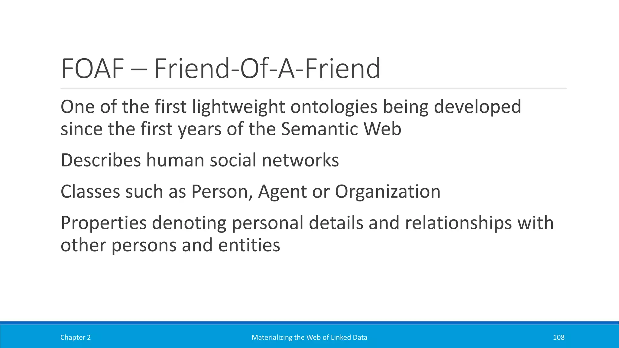 FOAF – Friend-Of-A-Friend
One of the first lightweight ontologies being developed
since the first years of the Semantic Web
Describes human social networks
Classes such as Person, Agent or Organization
Properties denoting personal details and relationships with
other persons and entities
Chapter 2 Materializing the Web of Linked Data 108
 