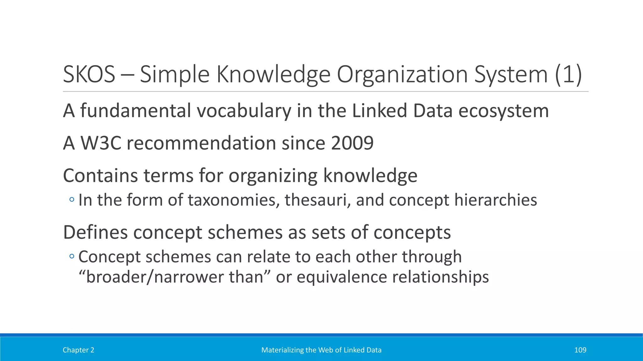 SKOS – Simple Knowledge Organization System (1)
A fundamental vocabulary in the Linked Data ecosystem
A W3C recommendation since 2009
Contains terms for organizing knowledge
◦ In the form of taxonomies, thesauri, and concept hierarchies
Defines concept schemes as sets of concepts
◦ Concept schemes can relate to each other through
“broader/narrower than” or equivalence relationships
Chapter 2 Materializing the Web of Linked Data 109
 