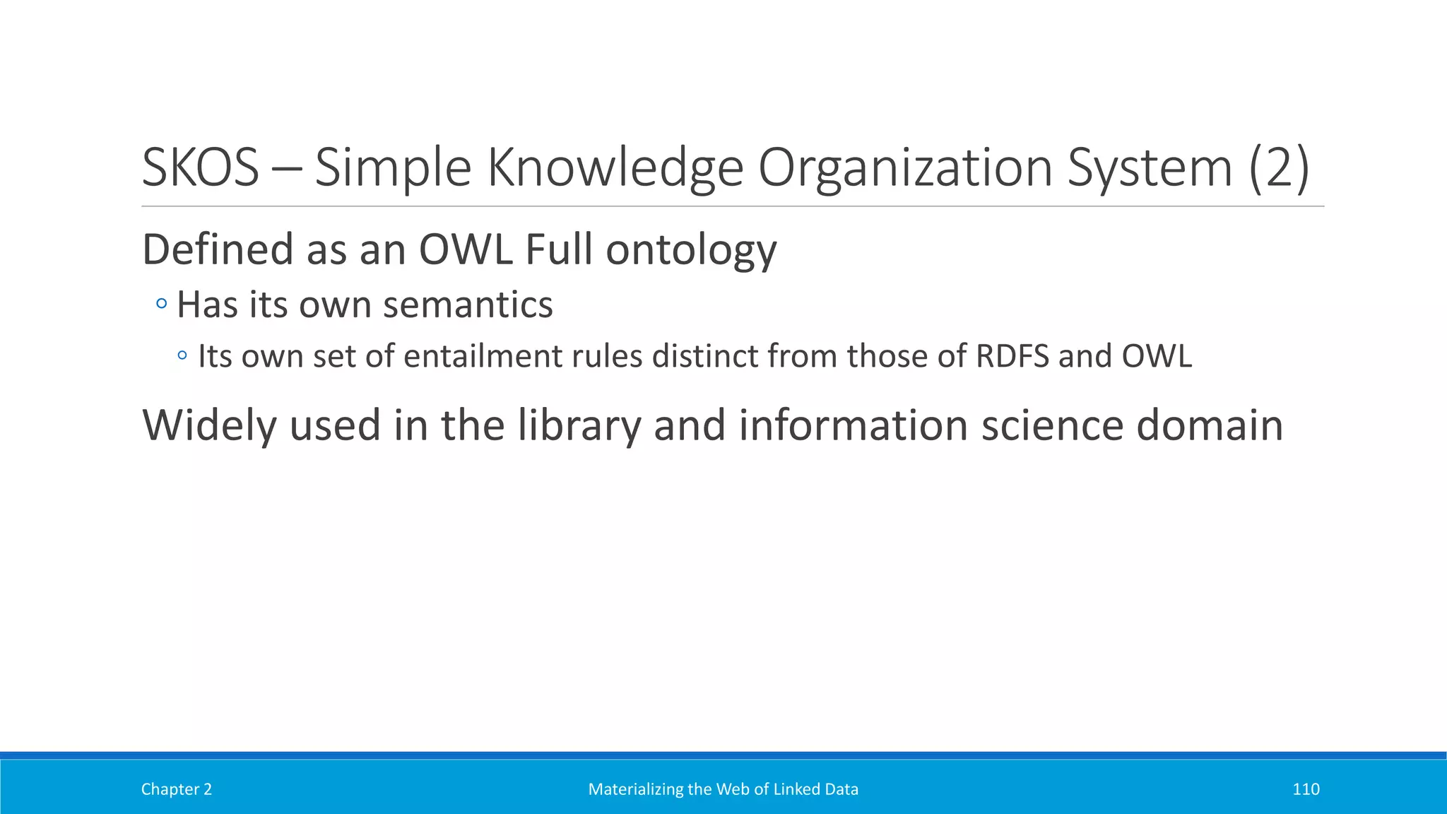 SKOS – Simple Knowledge Organization System (2)
Defined as an OWL Full ontology
◦ Has its own semantics
◦ Its own set of entailment rules distinct from those of RDFS and OWL
Widely used in the library and information science domain
Chapter 2 Materializing the Web of Linked Data 110
 