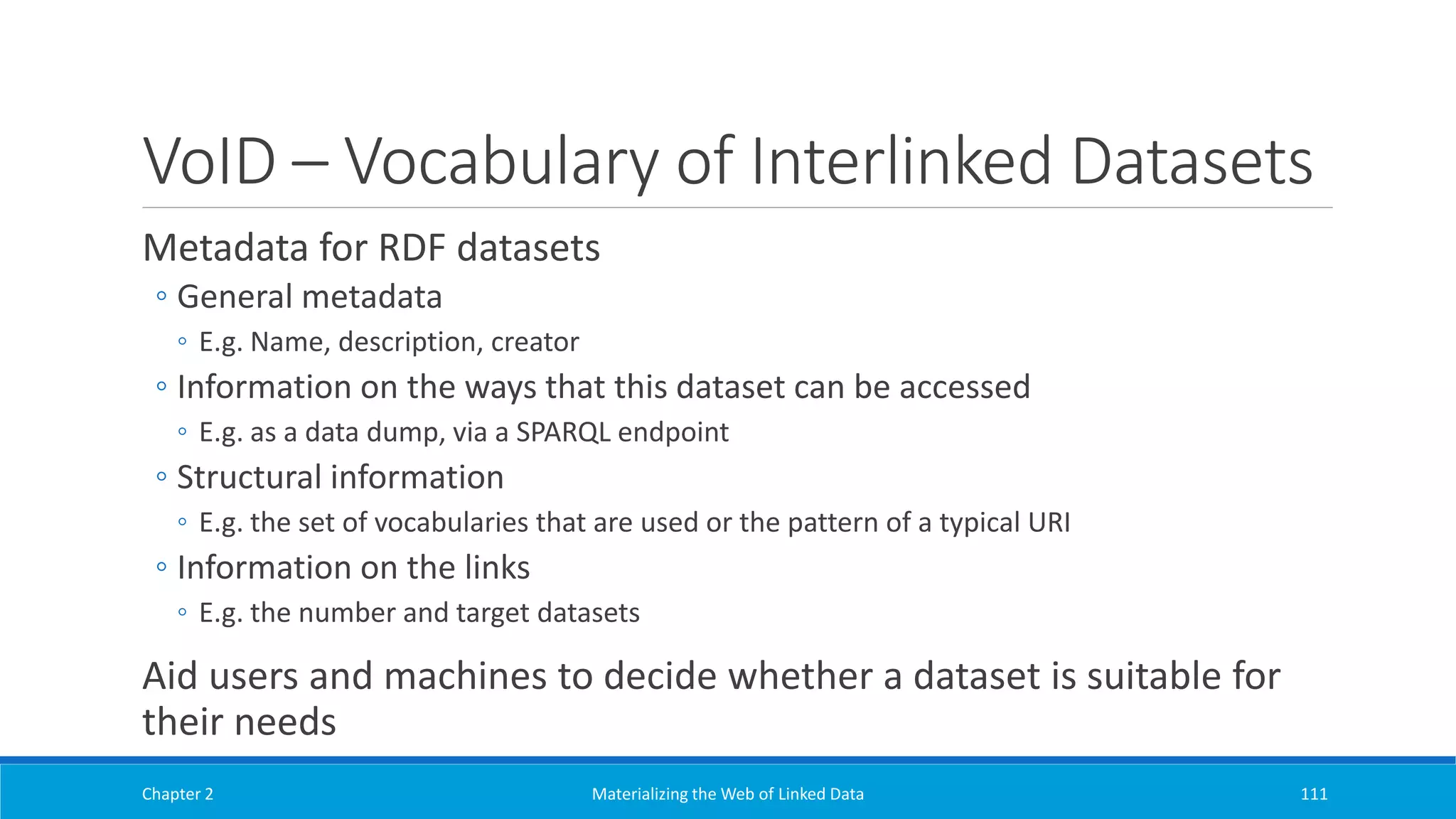 VoID – Vocabulary of Interlinked Datasets
Metadata for RDF datasets
◦ General metadata
◦ E.g. Name, description, creator
◦ Information on the ways that this dataset can be accessed
◦ E.g. as a data dump, via a SPARQL endpoint
◦ Structural information
◦ E.g. the set of vocabularies that are used or the pattern of a typical URI
◦ Information on the links
◦ E.g. the number and target datasets
Aid users and machines to decide whether a dataset is suitable for
their needs
Chapter 2 Materializing the Web of Linked Data 111
 