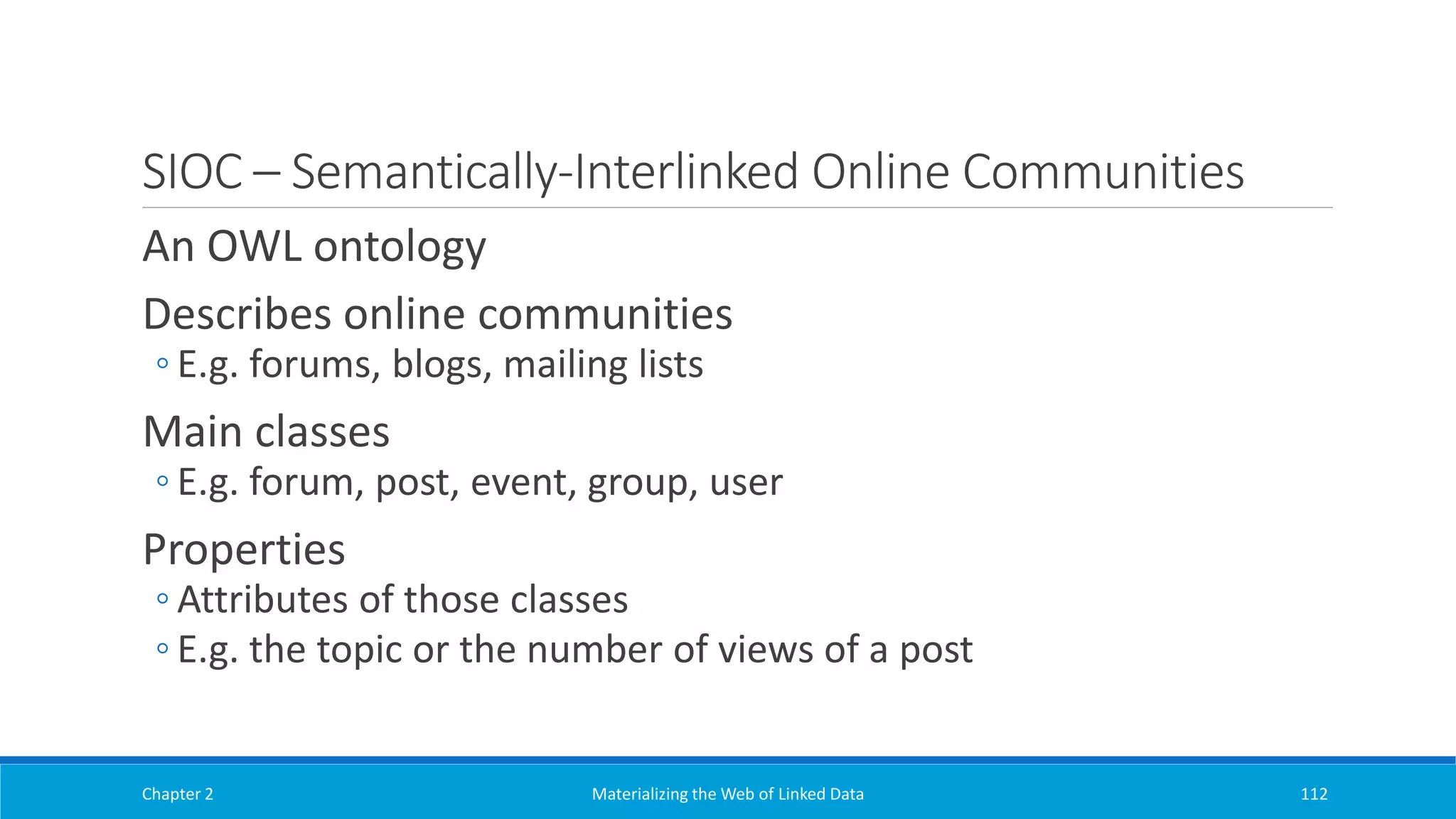 SIOC – Semantically-Interlinked Online Communities
An OWL ontology
Describes online communities
◦ E.g. forums, blogs, mailing lists
Main classes
◦ E.g. forum, post, event, group, user
Properties
◦ Attributes of those classes
◦ E.g. the topic or the number of views of a post
Chapter 2 Materializing the Web of Linked Data 112
 