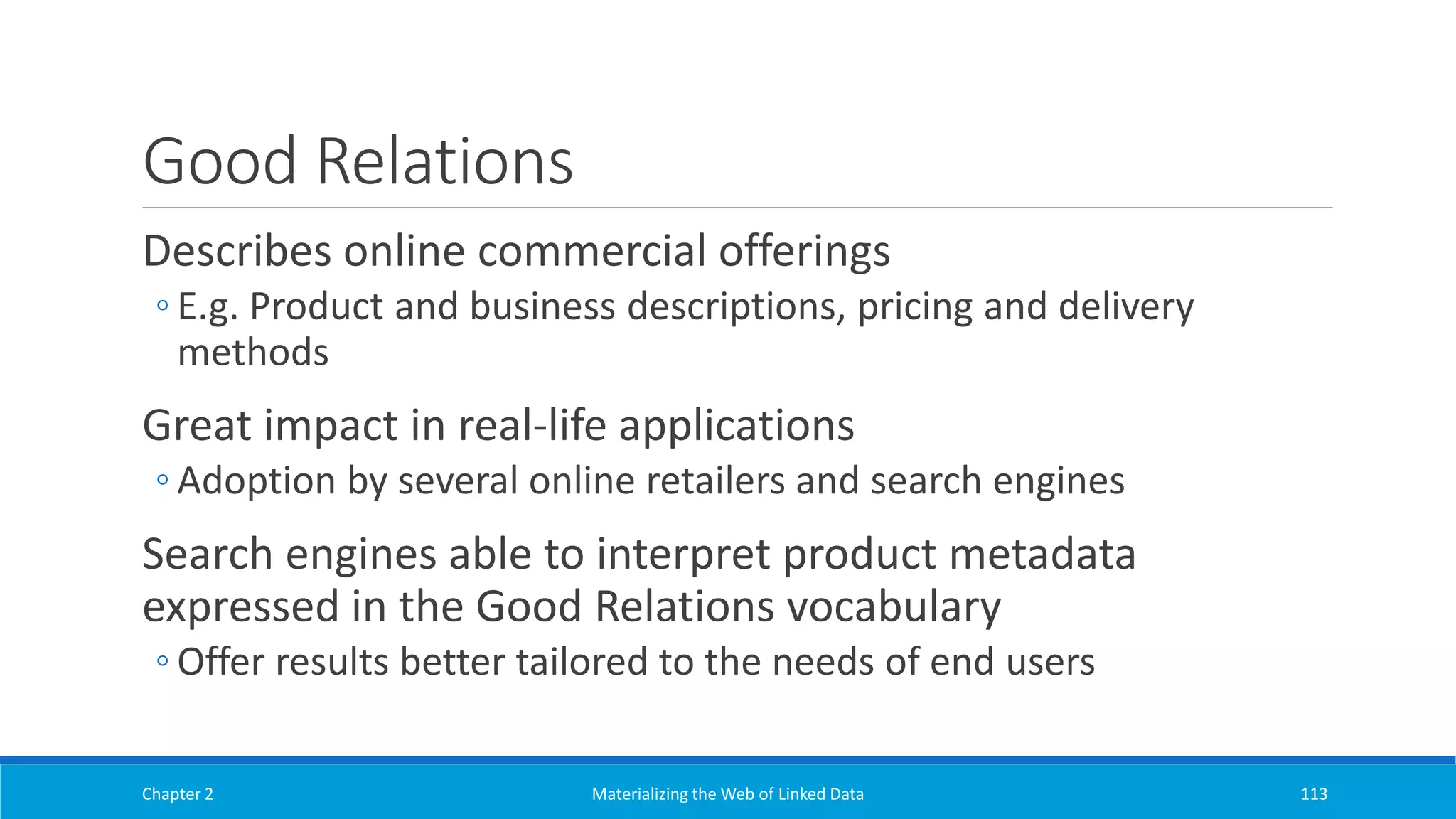 Good Relations
Describes online commercial offerings
◦ E.g. Product and business descriptions, pricing and delivery
methods
Great impact in real-life applications
◦ Adoption by several online retailers and search engines
Search engines able to interpret product metadata
expressed in the Good Relations vocabulary
◦ Offer results better tailored to the needs of end users
Chapter 2 Materializing the Web of Linked Data 113
 