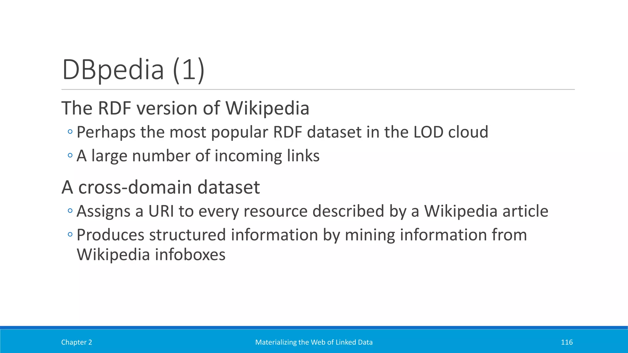 DBpedia (1)
The RDF version of Wikipedia
◦ Perhaps the most popular RDF dataset in the LOD cloud
◦ A large number of incoming links
A cross-domain dataset
◦ Assigns a URI to every resource described by a Wikipedia article
◦ Produces structured information by mining information from
Wikipedia infoboxes
Chapter 2 Materializing the Web of Linked Data 116
 