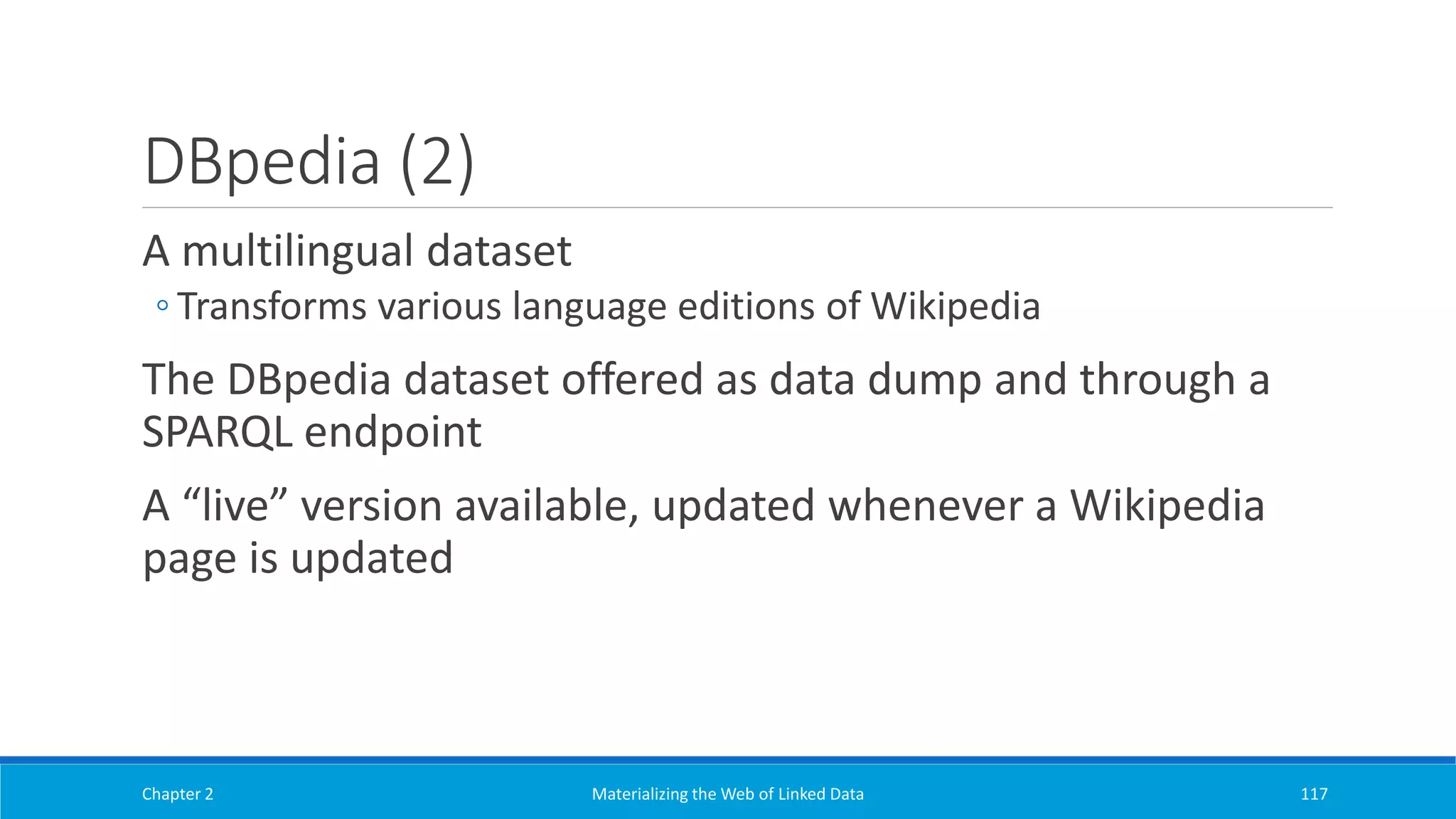 DBpedia (2)
A multilingual dataset
◦ Transforms various language editions of Wikipedia
The DBpedia dataset offered as data dump and through a
SPARQL endpoint
A “live” version available, updated whenever a Wikipedia
page is updated
Chapter 2 Materializing the Web of Linked Data 117
 