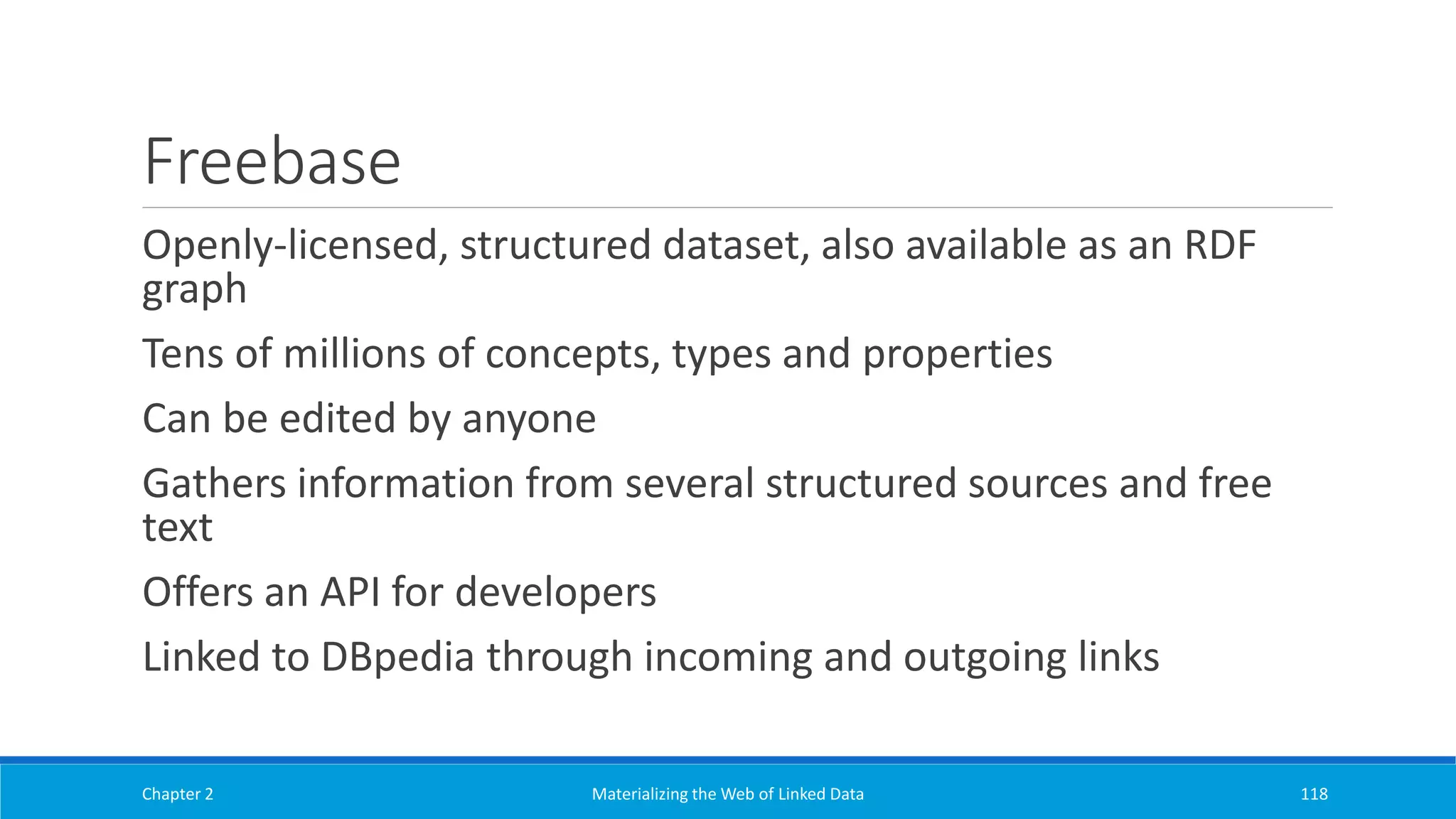 Freebase
Openly-licensed, structured dataset, also available as an RDF
graph
Tens of millions of concepts, types and properties
Can be edited by anyone
Gathers information from several structured sources and free
text
Offers an API for developers
Linked to DBpedia through incoming and outgoing links
Chapter 2 Materializing the Web of Linked Data 118
 