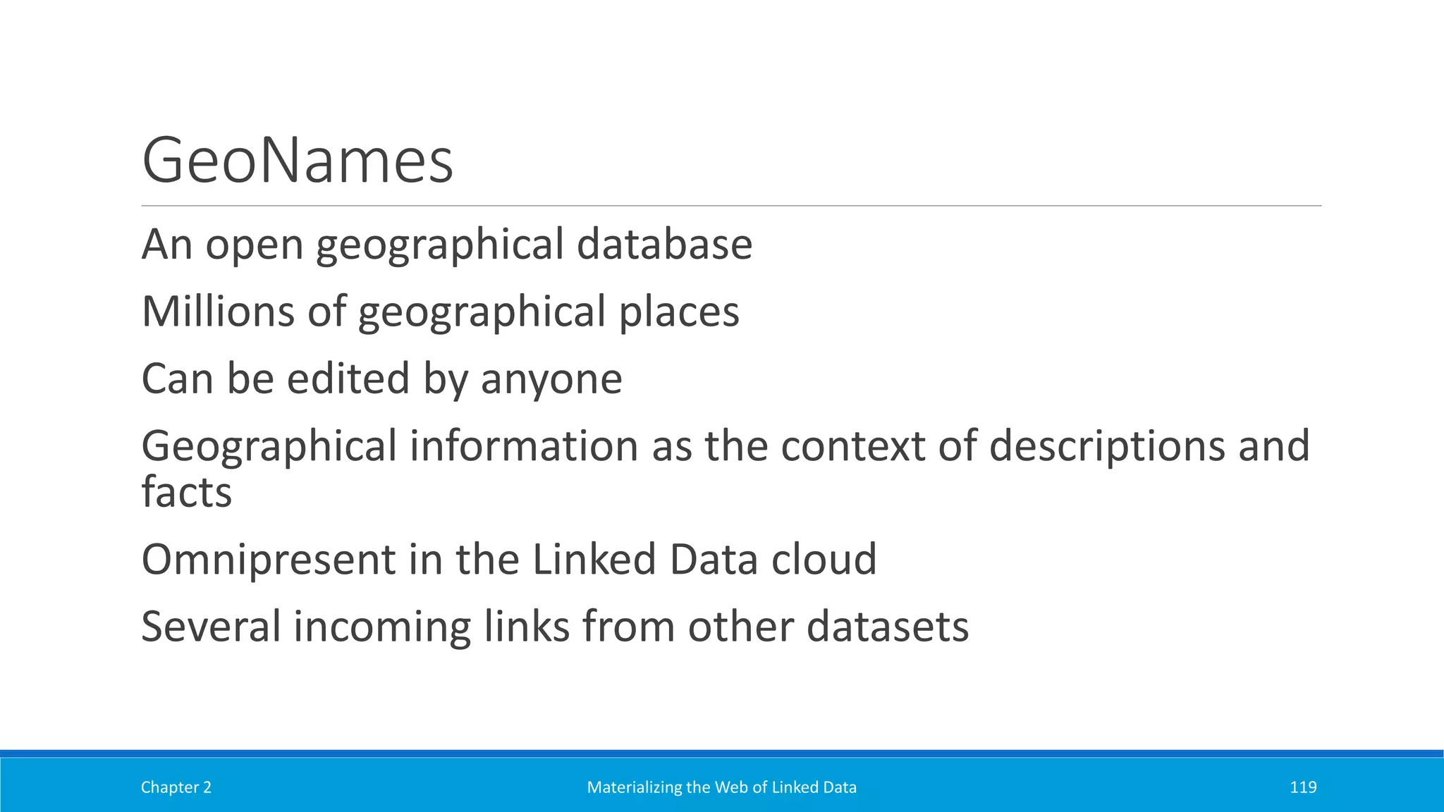 GeoNames
An open geographical database
Millions of geographical places
Can be edited by anyone
Geographical information as the context of descriptions and
facts
Omnipresent in the Linked Data cloud
Several incoming links from other datasets
Chapter 2 Materializing the Web of Linked Data 119
 