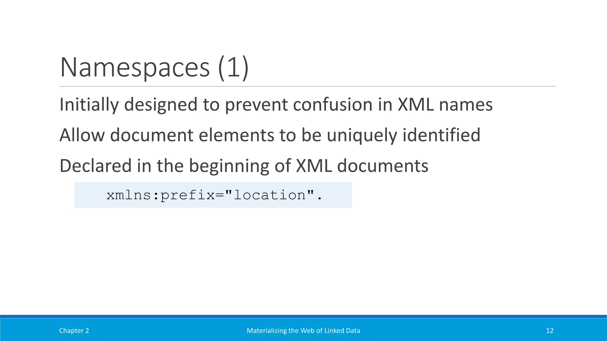 Namespaces (1)
Initially designed to prevent confusion in XML names
Allow document elements to be uniquely identified
Declared in the beginning of XML documents
Chapter 2 Materializing the Web of Linked Data 12
xmlns:prefix="location".
 