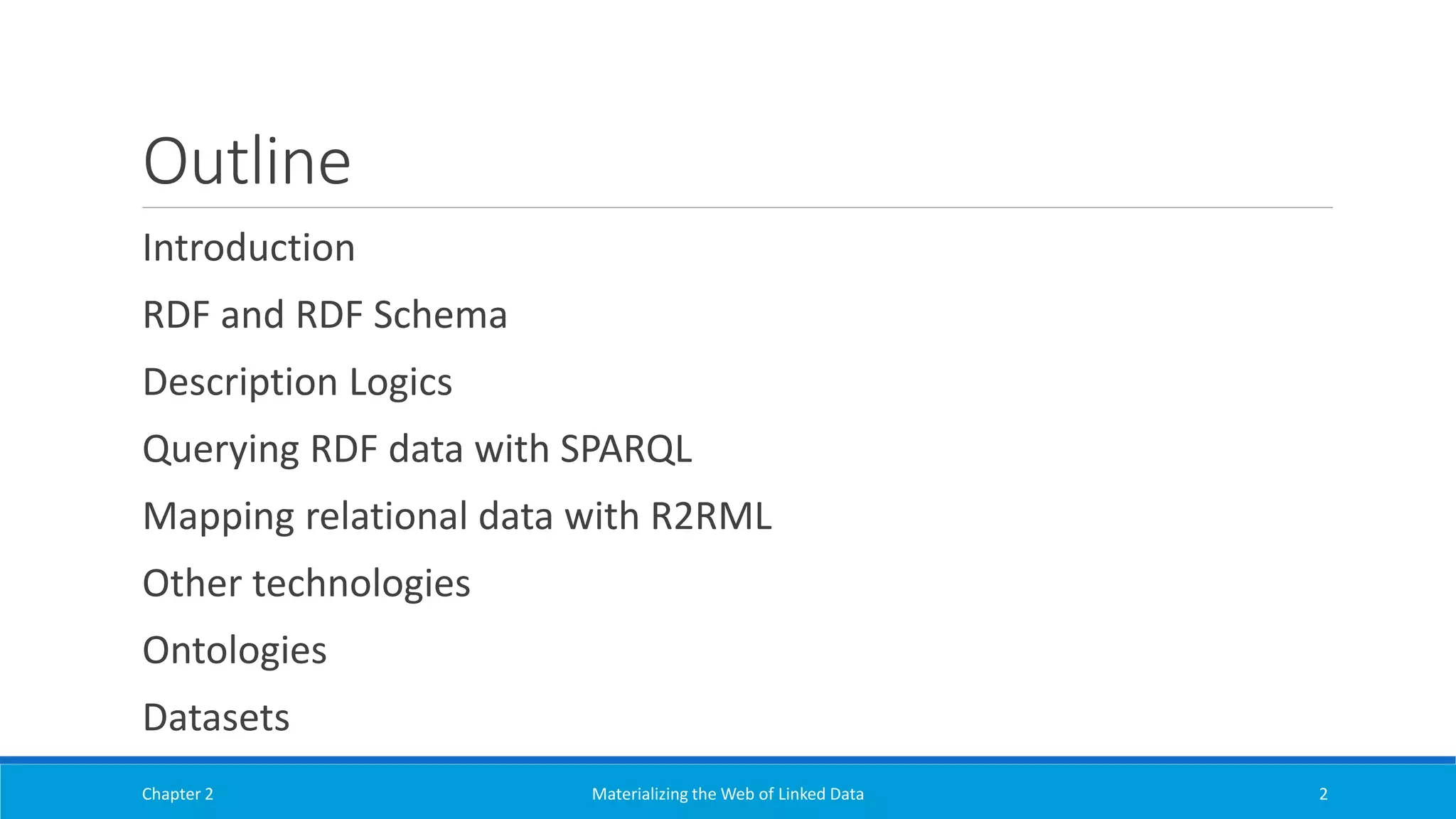 Outline
Introduction
RDF and RDF Schema
Description Logics
Querying RDF data with SPARQL
Mapping relational data with R2RML
Other technologies
Ontologies
Datasets
Chapter 2 Materializing the Web of Linked Data 2
 