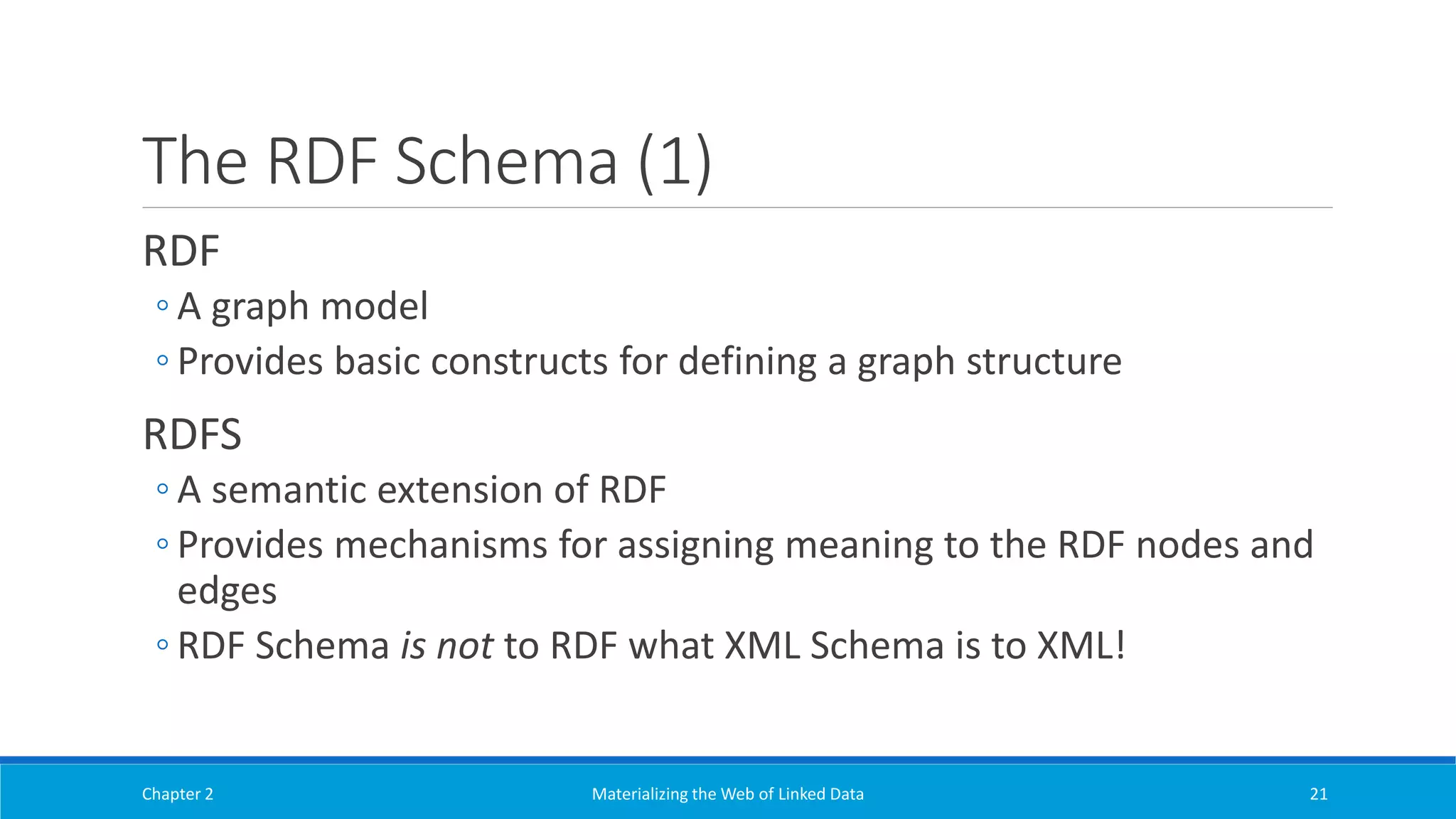 The RDF Schema (1)
RDF
◦ A graph model
◦ Provides basic constructs for defining a graph structure
RDFS
◦ A semantic extension of RDF
◦ Provides mechanisms for assigning meaning to the RDF nodes and
edges
◦ RDF Schema is not to RDF what XML Schema is to XML!
Chapter 2 Materializing the Web of Linked Data 21
 