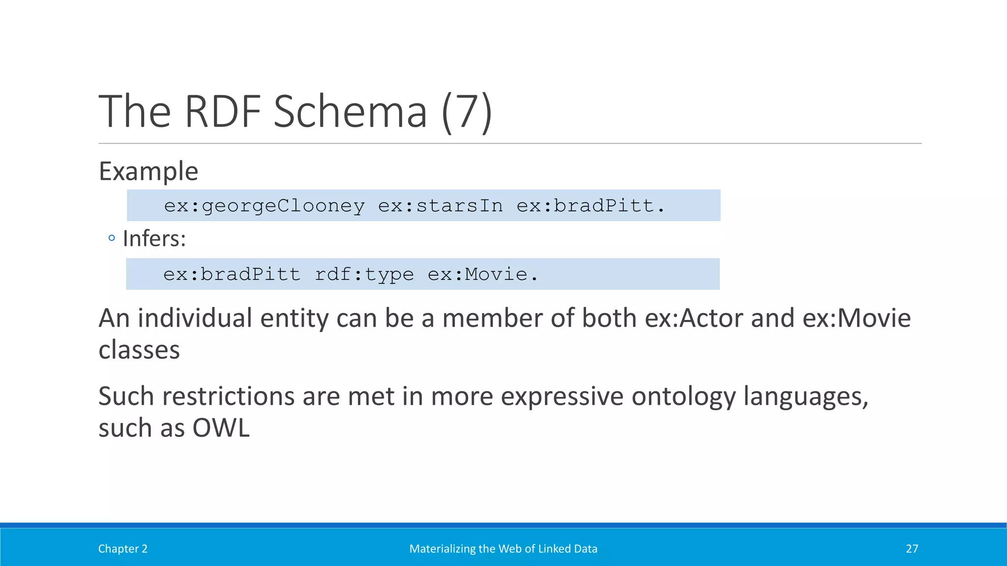 The RDF Schema (7)
Example
◦ Infers:
An individual entity can be a member of both ex:Actor and ex:Movie
classes
Such restrictions are met in more expressive ontology languages,
such as OWL
Chapter 2 Materializing the Web of Linked Data 27
ex:georgeClooney ex:starsIn ex:bradPitt.
ex:bradPitt rdf:type ex:Movie.
 