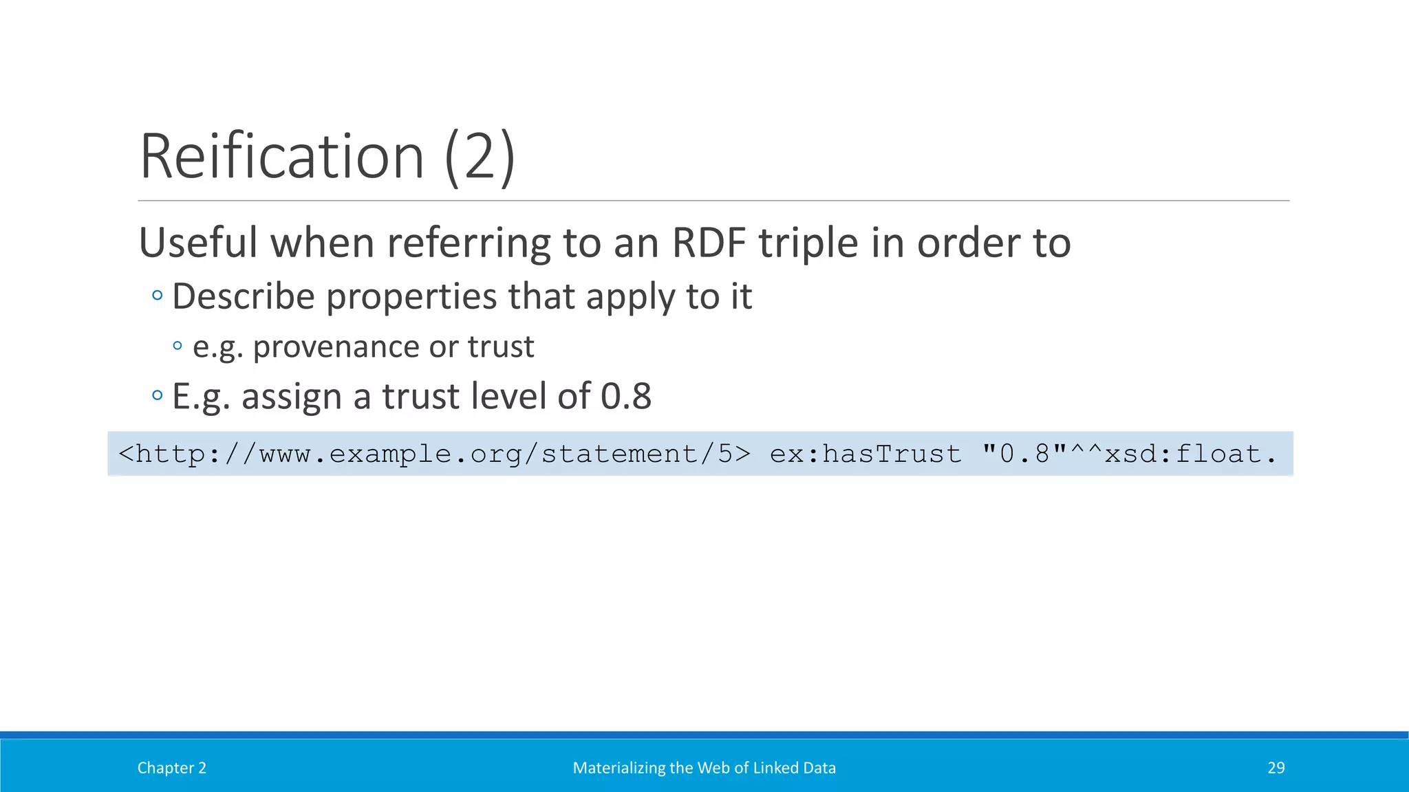 Reification (2)
Useful when referring to an RDF triple in order to
◦ Describe properties that apply to it
◦ e.g. provenance or trust
◦ E.g. assign a trust level of 0.8
Chapter 2 Materializing the Web of Linked Data 29
<http://www.example.org/statement/5> ex:hasTrust "0.8"^^xsd:float.
 
