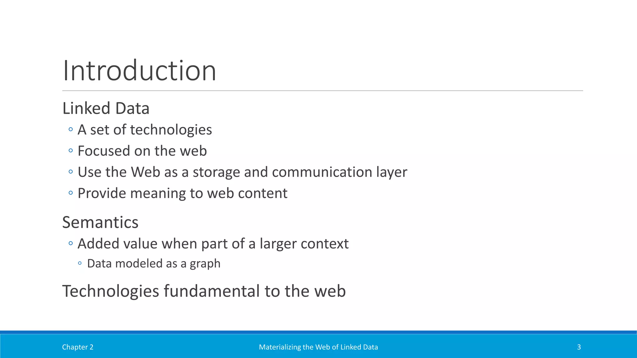 Introduction
Linked Data
◦ A set of technologies
◦ Focused on the web
◦ Use the Web as a storage and communication layer
◦ Provide meaning to web content
Semantics
◦ Added value when part of a larger context
◦ Data modeled as a graph
Technologies fundamental to the web
Chapter 2 Materializing the Web of Linked Data 3
 