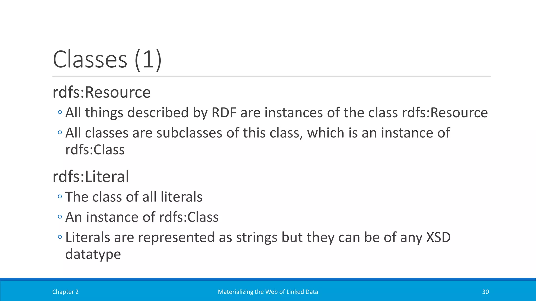 Classes (1)
rdfs:Resource
◦ All things described by RDF are instances of the class rdfs:Resource
◦ All classes are subclasses of this class, which is an instance of
rdfs:Class
rdfs:Literal
◦ The class of all literals
◦ An instance of rdfs:Class
◦ Literals are represented as strings but they can be of any XSD
datatype
Chapter 2 Materializing the Web of Linked Data 30
 